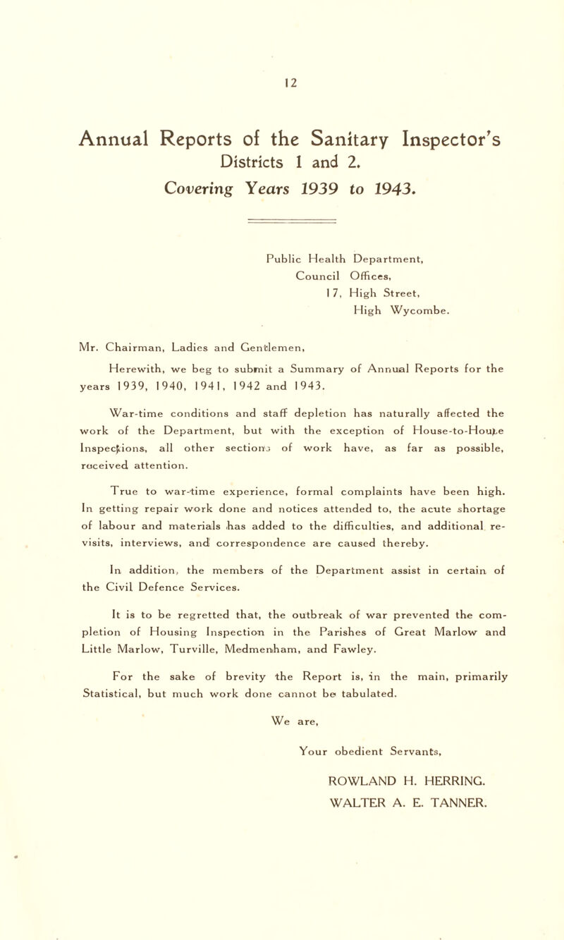 Annual Reports of the Sanitary Inspector's Districts 1 and 2. Covering Years 1939 to 1943. Public Health Department, Council Offices, 1 7, High Street, High Wycombe. Mr. Chairman, Ladies and Gentlemen, Herewith, we beg to submit a Summary of Annual Reports for the years 1939, 1940, 1941, 1942 and 1943. War-time conditions and staff depletion has naturally affected the work of the Department, but with the exception of House-to-Hou>,e Inspections, all other section's of work have, as far as possible, received attention. True to war-time experience, formal complaints have been high. In getting repair work done and notices attended to, the acute shortage of labour and materials has added to the difficulties, and additional re- visits, interviews, and correspondence are caused thereby. In addition, the members of the Department assist in certain of the Civil Defence Services. It is to be regretted that, the outbreak of war prevented the com- pletion of Housing Inspection in the Parishes of Great Marlow and Little Marlow, Turville, Medmenham, and Fawley. For the sake of brevity the Report is, in the main, primarily Statistical, but much work done cannot be tabulated. We are, Your obedient Servants, ROWLAND H. HERRING. WALTER A. E. TANNER.