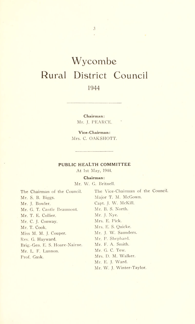 Wycombe Rural District Council 1944 Chairman: Mr. J. PEARCE. Vice-Chairman: Mrs. C. OAKSHOTT. PUBLIC HEALTH COMMITTEE At 1st May, 1944. Chairman: Mr. W. Ci. Britnell. The Chairman of the Council. Mr. S. B. Biggs. Mr. J. Bowler. Mr. G. T. Cantle Beaumont. Mr. T. E. Collier. Mr. C. J. Conway. Mr. T. Cook. Miss M. M. J. Couper. Rev. G. Hayward. Brig.-Gen. E. S. Hoare-Nairne. Mr. L. F. Lunnon. Trof. Cask. The Vice-Chairman of the Council Major T. M. McGown. Capt. J. W. McKill. Mr. B. S. North. Mr. J. Nye. Mrs. E. Pick. Mrs. E. S. Quicke. Mr. J. W. Saunders. Mr. P. Shephard. Mr. F. A. Smith. Mr. G. C. Tew. Mrs. D. M. Walker. Mr. E. J. Ward. Mr. W. J. Winter-Taylor.