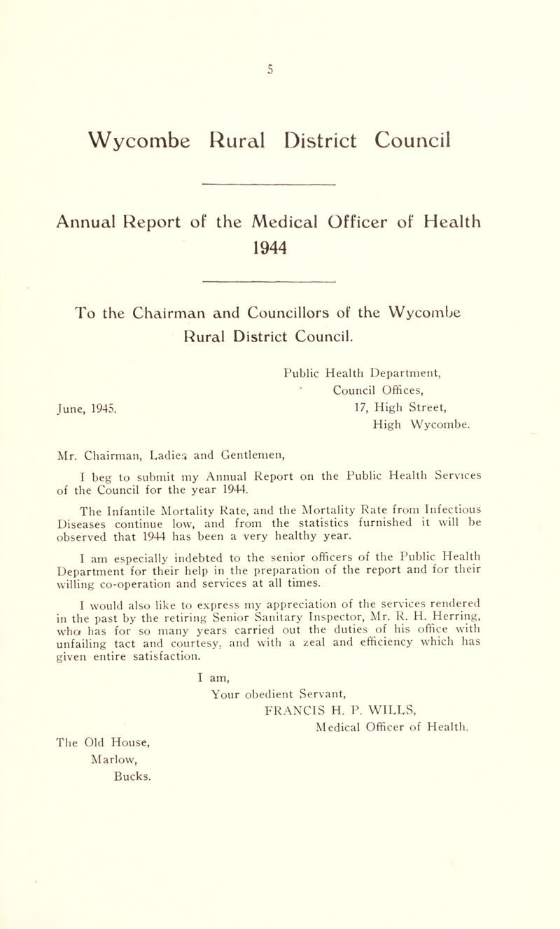Wycombe Rural District Council Annual Report of the Medical Officer of Health 1944 To the Chairman and Councillors of the Wycombe Rural District Council. Public Healtli Department, Council Offices, June, 1945. 17, High Street, High Wycombe. Mr. Chairman, Ladier, and Gentlemen, I beg to submit my Annual Report on the Public Health Services of the Council for the year 1944. The Infantile Mortality Rate, and the Mortality Rate from Infectious Diseases continue low, and from the statistics furnished it will he observed that 1944 has been a very healthy year. I am especially indebted to the senior officers of the Public Health Department for their help in the preparation of the report and for their willing co-operation and services at all times. I would also like to express my appreciation of the services rendered in the past by the retiring Senior Sanitary Inspector, Mr. R. H. Herring, who has for so many years carried out the duties of his office with unfailing tact and courtesy, and with a zeal and efficiency which has given entire satisfaction. The Old House, Marlow, Bucks. I am, Your obedient Servant, FRANCIS H. P. WILLS, Medical Officer of Health.