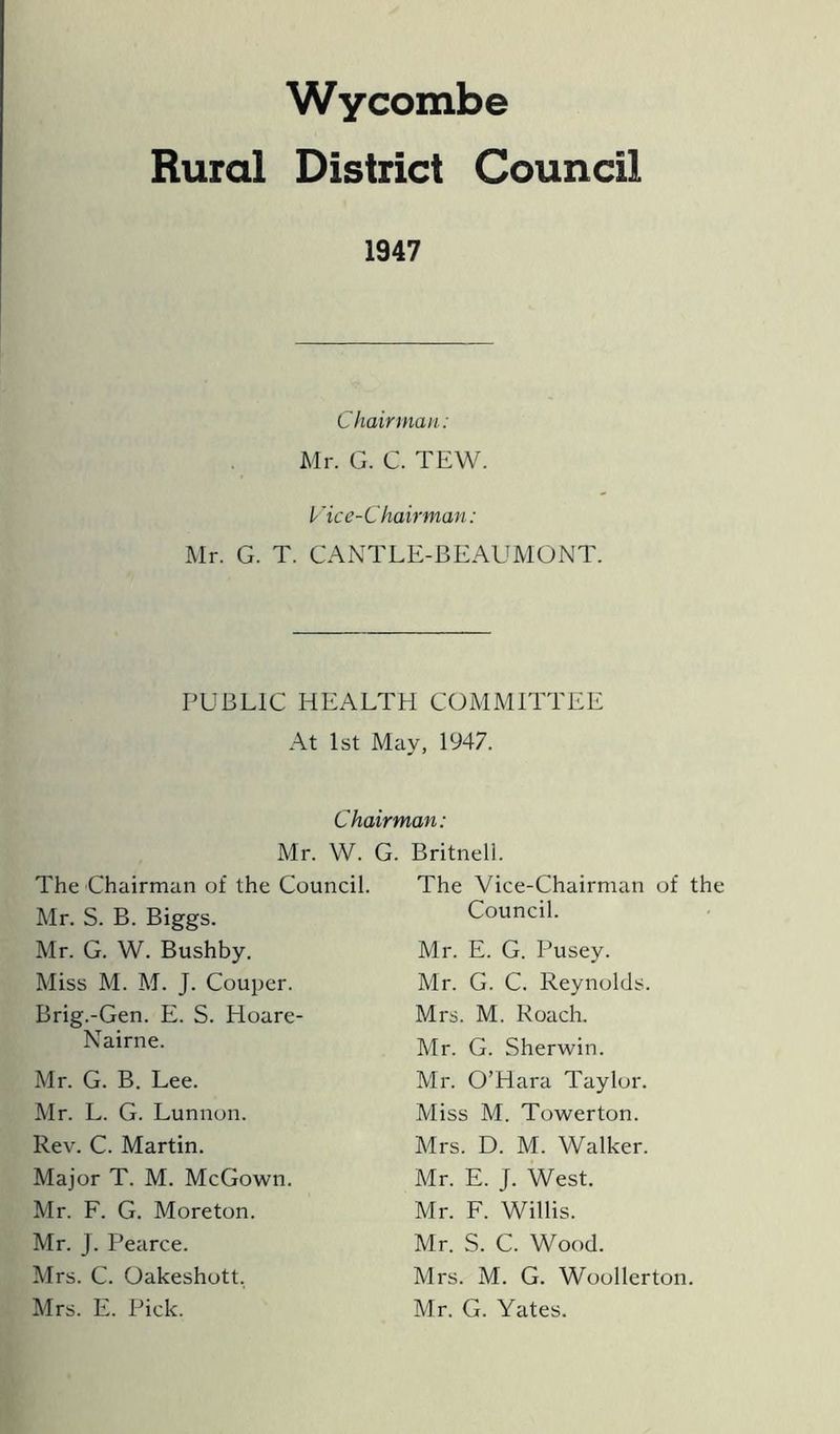 Wycombe Rural District Council 1947 Chairman: Mr. G. C. TEW. Vice-Chairman: Mr. G. T. CANTLE-BEAUMONT. PUBLIC HEALTH COMMITTEE At 1st May, 1947. Chairman: Mr. W. G. Britnell. The Chairman of the Council. The Vice-Chairman of the Mr. S. B. Biggs. Mr. G. W. Bushby. Miss M. M. J. Couper. Brig.-Gen. E. S. Hoare- Nairne. Mr. G. B. Lee. Mr. L. G. Lunnon. Rev. C. Martin. Major T. M. McGown. Mr. F. G. Moreton. Mr. J. Pearce. Mrs. C. Oakeshott. Mrs. E. Pick. Council. Mr. E. G. Pusey. Mr. G. C. Reynolds. Mrs. M. Roach. Mr. G. Sherwin. Mr. O’Hara Taylor. Miss M. Towerton. Mrs. D. M. Walker. Mr. E. J. West. Mr. F. Willis. Mr. S. C. Wood. Mrs. M. G. Woollerton. Mr. G. Yates.