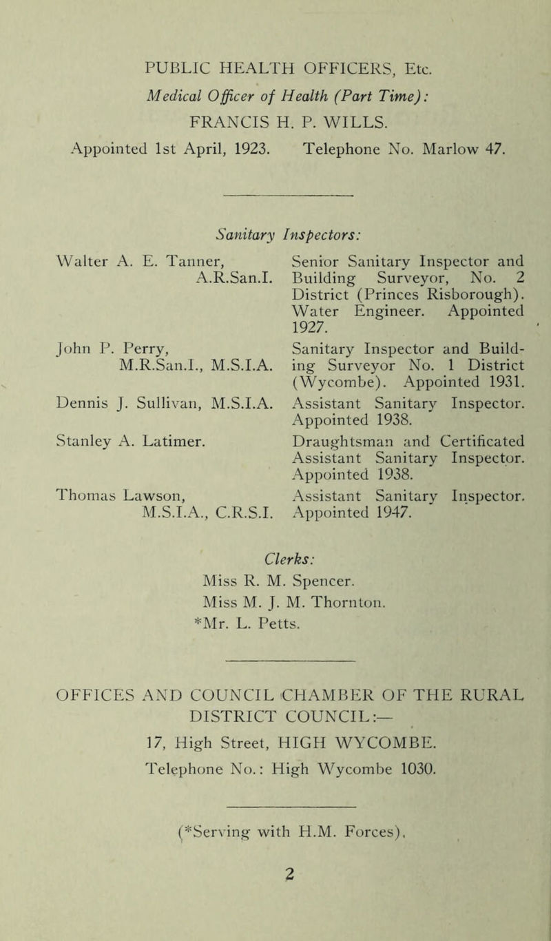 PUBLIC HEALTH OFFICERS, Etc. Medical Officer of Health (Part Time): FRANCIS H. P. WILLS. Appointed 1st April, 1923. Telephone No. Marlow 47. Sanitary Inspectors: Walter A. E. Tanner, A.R.San.I. John P. Perry, M.R.San.I., M.S.I.A. Dennis J. Sullivan, M.S.I.A. Stanley A. Latimer. Thomas Lawson, M.S.I.A., C.R.S.I. Senior Sanitary Inspector and Building Surveyor, No. 2 District (Princes Risborough). Water Engineer. Appointed 1927. Sanitary Inspector and Build- ing Surveyor No. 1 District (Wycombe). Appointed 1931. Assistant Sanitary Inspector. Appointed 1938. Draughtsman and Certificated Assistant Sanitary Inspector. Appointed 1938. Assistant Sanitary Inspector. Appointed 1947. Clerks: Miss R. M. Spencer. Miss M. J. M. Thornton. *Mr. L. Petts. OFFICES AND COUNCIL CHAMBER OF THE RURAL DISTRICT COUNCIL:— 17, High Street, HIGH WYCOMBE. Telephone No.: High Wycombe 1030. (^Serving with H.M. Forces),