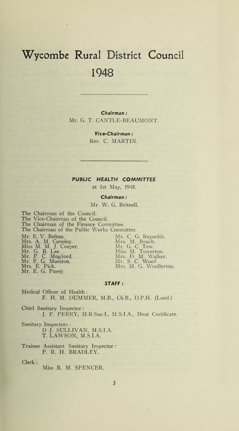 1948 Chairman : Mr. G. T. CANTLE-BEAUMONT. Vice-Chairman : Rev. C. MARTIN. PUBLIC HEALTH COMMITTEE at 1st May, 1948. Chairman : Mr. W. G. Britnell. The Chairman of the Council. The Vice-Chairman of the Council. The Chairman of the Finance Committee. The Chairman of the Public Works Committee. Mr. E. V. Belton. Mrs. A. M. Conoley. Miss M. M. J. Couper. Mr. G. B. Lee. Mr. P. C. Mogford. Mr. F. G. Moreton. Mrs. E. Pick. Mr, E. G. Pusey. Mr. C. G. Reynolds. Mrs. M. Roach. Mr. G. C. Tew. Miss M. Towerlon. Mrs. D. M. Walker. Mr. S. C. Wood Mrs. M. G. Woollerton. STAFF : Medical Officer of Health : F. H. M. DUMMER, M.B., Ch.B, D.P.H. (Lond.) Chief Sanitary Inspector : J. P. PERRY, M.R.San.I., M.S.I.A., Meat Certificate. Sanitary Inspectors : D J. SULLIVAN, M.S.I.A. T. LAWSON, M.S.I.A. Trainee Assistant Sanitary Inspector: P. R. H. BRADLEY. Clerk: Miss R. M. SPENCER.