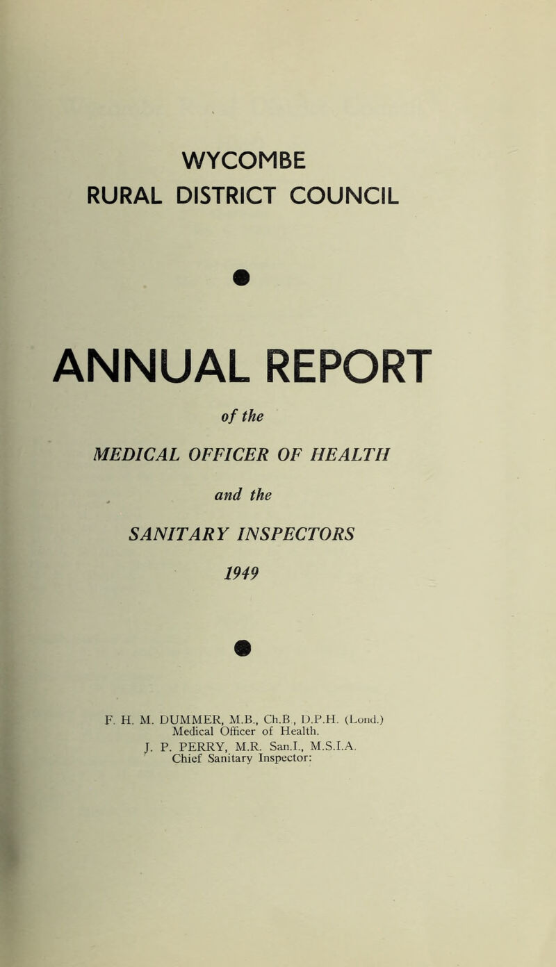 WYCOMBE RURAL DISTRICT COUNCIL ANNUAL REPORT of the MEDICAL OFFICER OF HEALTH and the SANITARY INSPECTORS 1949 F. H. M. DUMMER, M.B., Ch.B , D.P.H. (.Loud.) Medical Officer of Health. J. P. PERRY, M.R. San.L, M.S.I.A. Chief Sanitary Inspector: