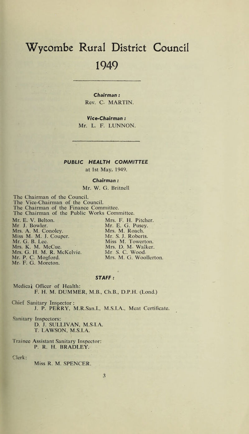 Wycombe Rural District Council 1949 Chairman: Rev. C. MARTIN. Vice-Chairman: Mr. L. F. LUNNON. PUBLIC HEALTH COMMITTEE at 1st May, 1949. Chairman: Mr. W. G. Britnell The Chairman of the Council. The Vice-Chairman of the Council. The Chairman of the Finance Committee. The Chairman of the Public Works Committee. Mr. E. V. Belton. Mr J. Bowler. Mrs. A. M. Conoley. Miss M. M. J. Couper. Mr. G. B. Lee. Mrs. K. M. McCue. Mrs. G. H. M. R. McKelvie. Mr. P. C. Mogford. Mrs. F. H. Pitcher. Mr. E. G. Pusey. Mrs. M. Roach. Mr. S. J. Roberts. Miss M. Towerton. Mrs. D. M. Walker. Mr S. C. Wood. Mrs. M. G. Woollerton. Mr. F. G. Moreton. STAFF: Medical OlTiccr of Health: F. H. M. DUMMER, M.B., Ch.B., D.P.H. (Lond.) Chief Sanitary Inspector: .1. P. PERRY, M.R..San.I., M.S.T.A., Meat Certificate. Sanitary Inspectors; D. J. SULLIVAN, M.S.T.A. T. LAWSON, M.S.I.A. Trainee Assistant Sanitary Inspector: P. R. H. BRADLEY. Clerk: Miss R. M. SPENCER.
