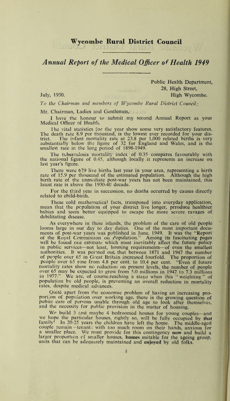 Annual Report of the Medical Officer of Health 1949 Public Health Department, 28, High Street, July, 1950. High Wycombe. To the Chairman and members of Wycombe Rural District Council: Mr. Chairman, Ladies and Gentlemen. I have the honour to submit my second Annual Report as youi Medical Officer of Health. The vital statistics for the year show some very satisfactory features. The death rate 8.9 per thousand, is the lowest ever recorded for your dis- trict. The infant mortality rate at 23.8 per 1,000 related births is very substantially below the figure of 32 for England and Wales, and is the smallest rate in the long period of 1898-1949. The tubeiculosis mortality index of 0.35 compares favourably with the national figure of 0.45, although locally it represents an increase on last year’s figure. There were 629 live births last year in your area, representing a birth rate of 15.9 per thousand of the estimated population. Although the high birth rate of the immediate post-war years has not been maintained, this latest rate is above the 1930-40 decade. For the third year in succession, no deaths occurred by causes directly related to child-biith. These cold mathematica' facts, transposed into everyday application, mean that the population of your district live longer, prroduce healthier babies and seem better equipped to escape the more severe ravages of debilitating disease. As everywhere in the.se islands, the problem of the care of old people looms large in our day to day duties. One of the most important docu- ments of post-war years was published in June, 1949. It was the “Report of the Royal Commission on I’opulation.” Among its fascinating pages will be found one estimate which must inevitably affect the future policy in public services—not least, housing requirements—of even the smallest authorities, ll was pointed out that between 1871 and 1947 the number of people over 65 in Great Britain increased fourfold. The proportion of people over 65 rose from 4.8 per cent, to 10.4 per cent. “Even if future mortality lates show no reduction on present levels, the number of people over 65 may be expected to grow from 5.0 millions in 1947 to 7.3 millions in 1977.” We are, of course,reaching a stage! when this “weighting” of population by old people, is preventing an overall reduction in mortality rates, despite medical advances. Quite apart from the economic problem of having an increasing pro- portion of population over working age, there is the growing question of pubiic care of persons unable through old age to look after themselves, and the necessity for public provision in the matter of housing. Wc build 3 .''■nci maybe 4 bedroomed houses for young couples—and we hope the particular houses, rightly so, will be fully occupied by that family' In 20-25 years the children have left the home. The middle-aged couple remain—tenant; with too much room on their hands, anxious for a smaller place. We must provide for this contingency now and build a larger proportion of smaller houses, homes suitable for the ageing group, units that can be adequately maintained and enjoyed by old folks. 1