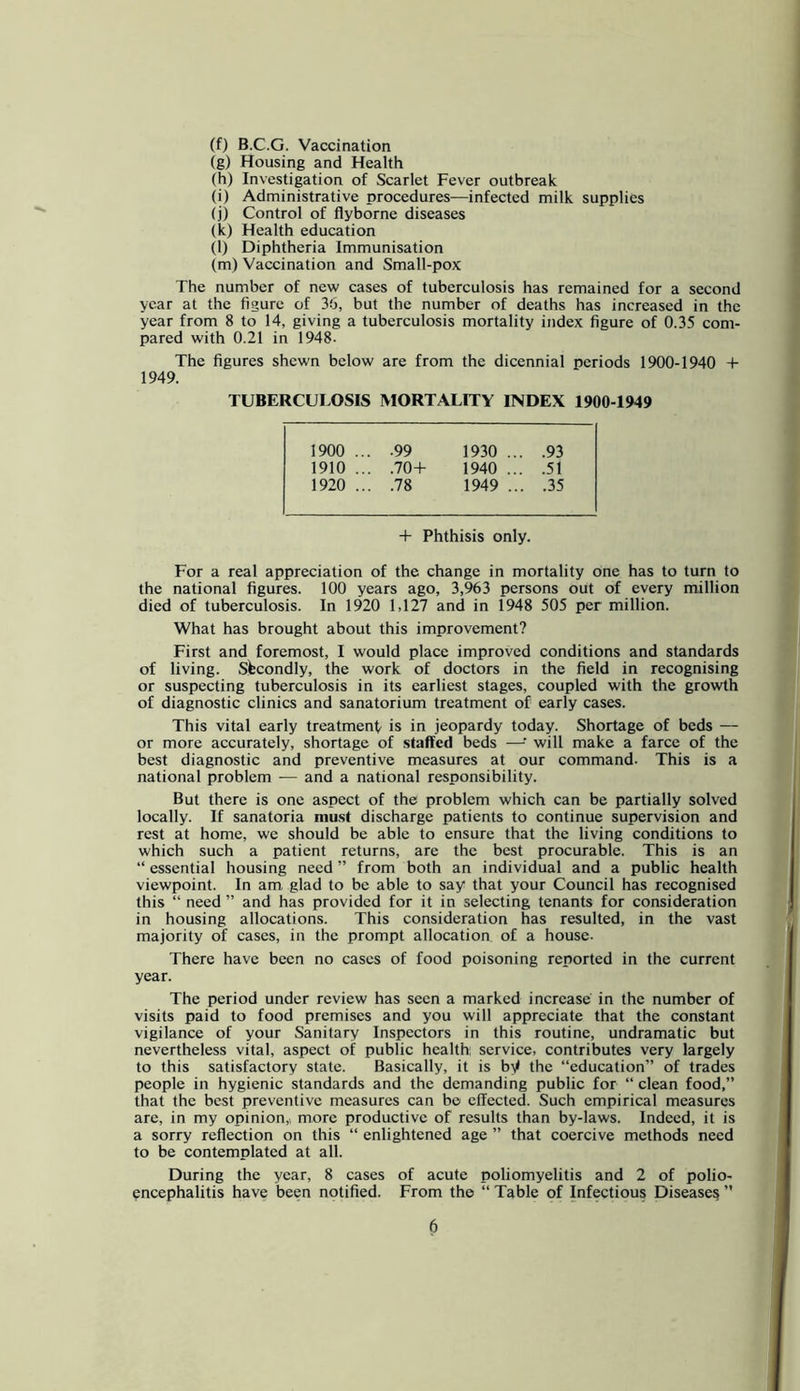 (f) B.C.G. Vaccination (g) Housing and Health (h) Investigation of Scarlet Fever outbreak (i) Administrative procedures—infected milk supplies (j) Control of flyborne diseases (k) Health education (l) Diphtheria Immunisation (m) Vaccination and Small-pox The number of new cases of tuberculosis has remained for a second year at the figure of 36, but the number of deaths has increased in the year from 8 to 14, giving a tuberculosis mortality index figure of 0.35 com- pared with 0.21 in 1948- The figures shewn below are from the dicennial periods 1900-1940 + 1949. TUBERCULOSIS MORTALITY INDEX 1900-1949 1900 .. .99 1930 .. .93 1910 .. .70-b 1940 .. .51 1920 .. .78 1949 .. .35 + Phthisis only. For a real appreciation of the change in mortality one has to turn to the national figures. 100 years ago, 3,963 persons out of every million died of tuberculosis. In 1920 1,127 and in 1948 505 per million. What has brought about this improvement? First and foremost, I would place improved conditions and standards of living. Secondly, the work of doctors in the field in recognising or suspecting tuberculosis in its earliest stages, coupled with the growth of diagnostic clinics and sanatorium treatment of early cases. This vital early treatment is in jeopardy today. Shortage of beds — or more accurately, shortage of staffed beds —^ will make a farce of the best diagnostic and preventive measures at our command. This is a national problem — and a national responsibility. But there is one aspect of the problem which can be partially solved locally. If sanatoria mast discharge patients to continue supervision and rest at home, we should be able to ensure that the living conditions to which such a patient returns, are the best procurable. This is an “ essential housing need ” from both an individual and a public health viewpoint. In am glad to be able to say that your Council has recognised this “ need ” and has provided for it in selecting tenants for consideration in housing allocations. This consideration has resulted, in the vast majority of cases, in the prompt allocation of a house. There have been no cases of food poisoning reported in the current year. The period under review has seen a marked increase in the number of visits paid to food premises and you will appreciate that the constant vigilance of your Sanitary Inspectors in this routine, undramatic but nevertheless vital, aspect of public health service, contributes very largely to this satisfactory state. Basically, it is by the “education” of trades people in hygienic standards and the demanding public for “ clean food,” that the best preventive measures can be effected. Such empirical measures are, in my opinion,, more productive of results than by-laws. Indeed, it is a sorry reflection on this “ enlightened age ” that coercive methods need to be contemplated at all. During the year, 8 cases of acute poliomyelitis and 2 of polio- encephalitis have been notified. From the “ Table of Infectious Disease^ ”