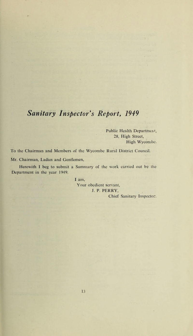 Sanitary Inspector's Report, 1949 Public Health Department, 28, High Street, High Wycombe. To the Chairman and Members of the Wycombe Rural District Council. Mr. Chairman, Ladies and Gentlemen, Herewith I beg to submit a Summary of the work carried out by Ihe Department in the year 1949. I am, Your obedient servant, J. P. PERRY, Chief Sanitary Inspector.