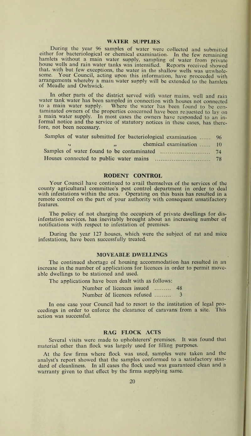 VVAIER SUPPLIES During the year 96 samples of water were collected and submitted either for bacteriological or chemical examination. In the few remaining hamlets without a main water supply, sampling of water from private house wells and rain water tanks was intensified. Reports received showed that, with but few exceptions, the water in the shallow wells was unwhole- some. Your Council, acting upon this information, have proceeded with arrangements whereby a main water supply will be extended to the hamlets of Meadle and Owlswick. In other parts of the district served with water mains, well and rain water tank water has been sampled in connection with houses not connected to a main water supply. Where the water has been found to be con- taminated owners of the properties concerned have been reauested to lav on a main water supply. In most cases the owners have responded to an in- formal notice and the service of statutory notices in these cases, has there- fore, not been necessary. Samples of water submitted for bacteriological examination 96 >/ „ chemical examination 10 Samples of water found to be contaminated 74 Houses connected to public water mains 78 RODENT CONTROL Your Council have continued to avail themselves of the services of the ^ county agricultural committee’s pest control department in order to deal < with infestations within the area. Operating on this basis has resulted in a * remote control on the part of your authority with consequent unsatifactory features. The policy of not charging the occupiers of private dwellings for dis- I infestation services, has inevitably brought about an increasing number of *■ notifications with respect to infestation of premises. During the year 127 houses, which were the subject of rat and mice infestations, have been successfully treated. MOVEABLE DWELLINGS The continued shortage of housing accommodation has resulted in an increase in the number of applications for licences in order to permit move- | able dwellings to be stationed and used. The applications have been dealt with as follows: j Number of licences issued 48 Number of licences refused 3 In one case your Council had to resort to the institution of legal pro- ceedings in order to enforce the clearance of caravans' from a site. This action was successful. RAG FLOCK ACTS Several visits were made to upholsterers’ premises. It was found that material other than flock was largely used for filling purposes. At the few firms where flock was used, samples were taken and the analyst’s report showed that the samples conformed to a satisfactory stan- dard of cleanliness. In all cases the flock used was guaranteed clean and a warranty given to that effect by the firms supplying same.