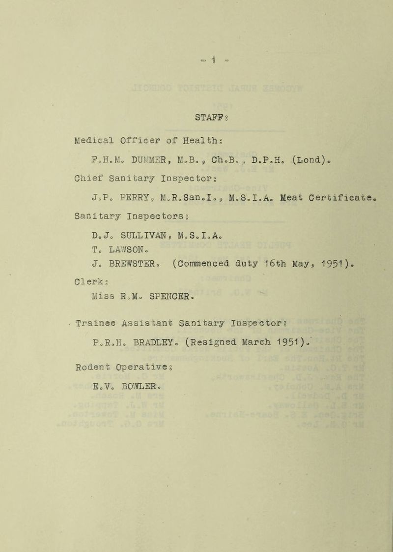 STAFF Medical Officer of Healths FoHoMo DUMMSR, MoBo, ChoBo DoP.Ho (Lond)o Chief Sanitary Inspectors JoFo PERRYs, M.RoSando j, MoSdoAo Meat Certificat Sanitary Inspectors? Do Jo SULLIVAN, MoSoIoAo To LAWSONo Jo BREWSTERo (Commenced duty 16th May, 1951)» Clerk? Miss RoMo SPENCERo • Trainee Assistant Sanitary Inspector? PoRoHo BRADLEYo (Resigned March 1951)o' Rodent Operative? EoVo BO'IdiER