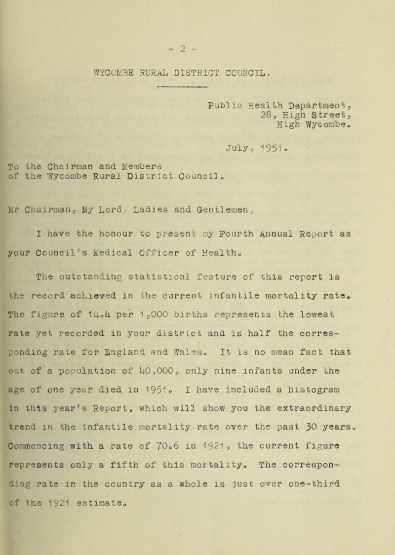 Fublio Health Departmenti^ 283 High Street3 High Wycombe^ July;, '*9.b1o To the Ghairnian and Members of the ’.¥ycoiiibe Rural District Council« Mr Chairmans, My Lorda Ladies and Gentlemen ^ I have the honour to present my Fourth Annual Report as your Council^s Medical Officer of Healtho The outstanding statistical feature of this report is the record achieved in the current infantile mortality rate* The figure of l4o4 per 1^000 births represents the lowest rate yet recorded in your district and is half the corres- ponding rate for England and 'Valeso It is no mean fact that out. of a population of i+O^OOOs, only nine infants under the age of one year died in 1951 <> I have included a histogram in this yearns Report3 which will show you the extraordinary trend in the infantile mortality rate over the past 30 years« Commencing with a rate of 70o6 in 19213 the current figure represents only a fifth of this mortalityo The correspon- ding rate in the country as a whole is just over one-third cf the 1921 estimatSo