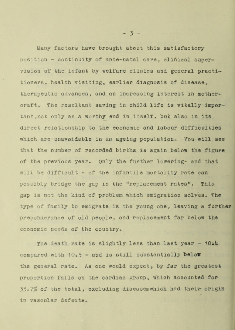 Many factors have brought about this satisfactory position “ continuity of ants-’Datai carej* clinical super- vision of the infant by welfare clinics and general practi'^ tioners, health visitingj, earlier diagnosis of disease^ therapeutic advances, and an increasing interest in mother^ crafto The resultant saving in child life is vitally impor- tant sQot on]y as a worthy end in itselfbut also in its direct relationship to the economic and labour difficulties v/hich are unavoidable in an ageing population» You will see that the number of recorded births is again below the figure of the previous yearo Only the further lowering- and that will be difficult - of the infantile mortality rate can possibly bridge the gap in the ''replacement rateso This gap is not the kind of problem which emigration solveso The type of family to emigrate is the young one3 leaving a further preponderance of old people3 and replacement far below the economic needs of the countryo The death rate is slightly less than last year - 10^4 compared with 10o3 “ and is still substantially^ below the general ratCo As one would expect3 by far the greatest proportion falls on the cardiac group, which accounted for 33o7^ of the total, excluding diseases which had their* origin in vascular defectSo