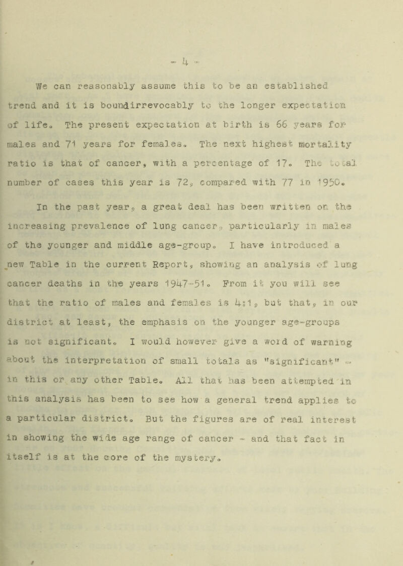 k We can reasonably assume this to be an established trend and It is bouodirrevocably to the longer expectation of lifCo The present expectation at birth is 66 years males and 7i years for femaleso The next highest mortality ratio is that of cancer^ with a percentage of 17o The to Gal number of cases this year is 72^ compared with 77 in In the past year^ a great deal has been written on the increasing prevalence of lung cancers particularly In males of the younger and middle age-groupo I have introduced a ^nev7 Table in the current Report, showing an analysis of lung cancer deaths in the years i947“51o Prom it you will see that the ratio of males and females is ifSip but that, in our district at least, the emphasis on the younger age-groups IS not significanto I would however give a woid of warning about the interpretation of small totals as ‘*significant’» - in this or any other Tableo All that has been attempted in this analysis has been to see how a general trend applies tc- a particular districto But the figures are of real interest in showing trie wide age range of cancer* - and that fact in itself is at the core of the mysberyo