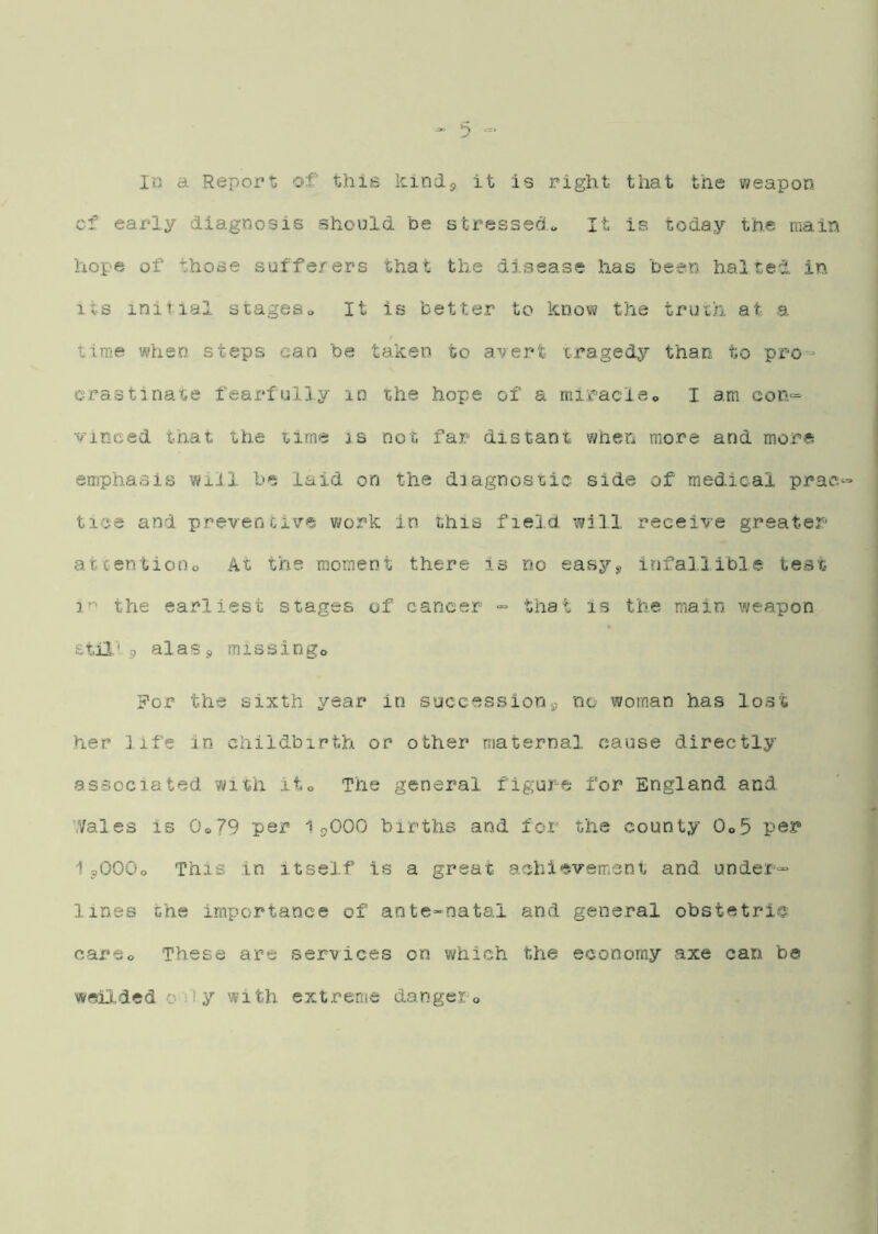 In a Report of this kindp It is right that the weapon cf early diagnosis should be stressed*. It is today the main hope of those suffe/ers that the disease has been halted in its initial atageso It is better to know the truih at a tiiTie when steps can be taken to avert cragedy than to pro- crastlna'se fearfully in the hope of a rairacie„ I am eon= vinced that the time is not far distant when more and more emphasis will be laid on the diagnostic side of medical prac‘ tice and preventive work in this field will receive greater atcentioDo At the moment there Is rio easys, infallible test the earliest stages of cancer that is the main weapon stil'9 alasj missingo ?or the sixth year in succession^ no woman has lost her life in childbirth or other maternal cause directly associated with iio The general figure for England and Wales is Oo79 per 19OOO births and for the county 0o5 per 1 9OOO0 This in itself Is a great aehiesvement and under^ lines the importance of ante-natal and general obstetric careo These are services on which the economy axe can be weildedoiiy with cxtrerac dangepo