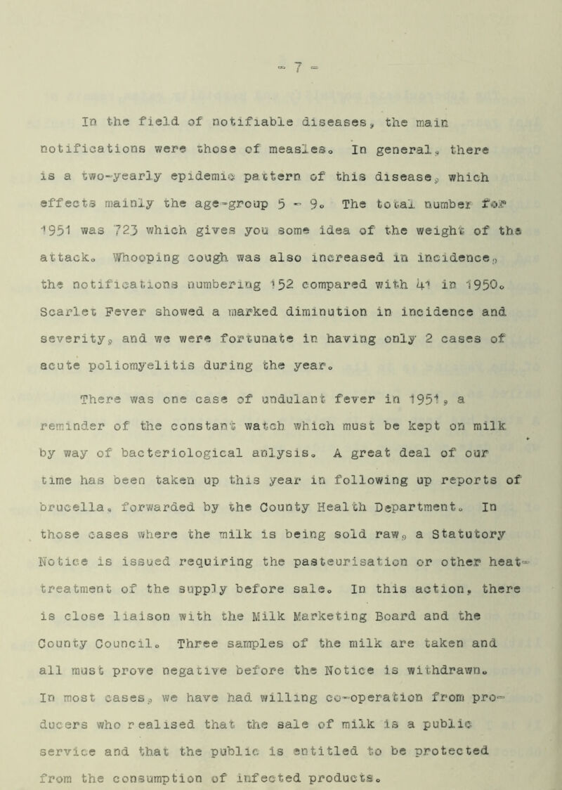 In the field of notifiable diseases^ the main notifications were ishose of measles® In general® there is a two^yearly epidemic pattern of this disease^ which effects mainly the age=group 5 - 3o The total number fojf ‘>951 was 723 which gives you some idea of the weight of tbs attack® Whooping cough was also increased in incidence.0 the notifications numbering 152 compared with 41 in 1950® Scarlet Fever showed a marked diminution in incidence and severitys, and we were fortunate in having only 2 cases of acute poliomyelitis during the year® There was one case of undulant fever in 1951 a remainder of the constant watcb which must be kept on milk by way of bacteriological anlysis® A great deal of our cime has been taken up this year in following up reports of brucella® forwarded by the County Health Department® In those cases where the milk is being sold raw<) a Statutory Notice is issued requiring the pasteurisation or other heat'-’ treatment of the supply before sale® In this action, there is close liaison with the Milk Marketing Board and the County Council® Three samples of the milk are taken and all must prove negative before the Notice is withdrawn® In most casesp we have had willing co'^operation from pro- ducers who realised that the sale of milk is a public service and that the public is entitled to be protected from the consumption of infected products®