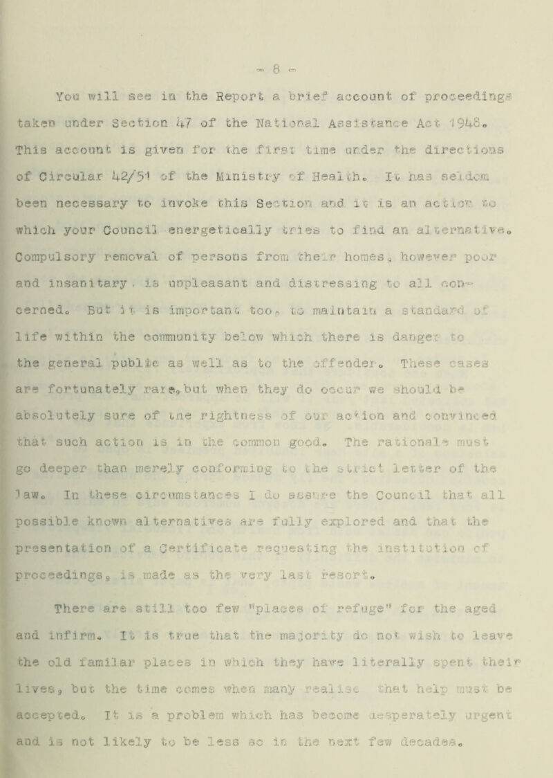 <=s> 3 You will see in the Report a brief account of proceeding^, taken under Section kJ of the National AssiST.anee Act 19h8e This account Is given for the .first time under the directions of Circular 1+2/51 of the Ministry t-f Healths It has seido/r. been necessary to invoke this Section and it is an. actro’c to which your Council energetically tries to find an alternstlveo Compulsory removal of persons from their homes^ however poor and Insanitary, is unpleasant and distressing to all con-- cernedo But ii is impo.rtant t,ooj> to maintain a standard of life within the community below which there is danger to the general public as well as to the offeodei o These cases are fortunately raiegbut when they do occur we should b^ absolutely sure o.f me rightness of our action and convinced that suc.h action is in the common good* The rationale must go deeper than merely conforming go the st.tici leT.t,e.r of the lawo In these circumstances I do assure the Council, that all possible kno^vo alternatives are fully explored and that the presentation of a Certificate .requesting the institution cf proceedings9 is made as the very last resorto There are still, too few “places of refuge for the aged and Infirme It is true that the majority do not wish to leave the old iami.lar places in which they have literally spent their lives9 buf. the time comes when many ,reali.se that help mtist be acoeptedo It is a. problem which has become desperately urgent and ia not likely to be less sc in the next few decades*