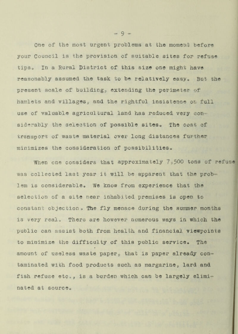 One of the mo^t urgent problems at the momeia^ before your Council is the provision of suitable sites for refuse tipso In a Rural District of this size one might have reasonably assumed the task to be relatively eas;Vo But the present scale of buildingg, extending the perimeter of hamlets and villagesg and the rightful insistence on full use of valuable agricultural land has reduced very @on=- sid-rably the selection of possible siteso The cost of transport of waste material oA^er long distances further minimizes the consideration of possibilitieso When one considers that approximately 79500 tons of refuse was collected last year it will be apparent that the prob“ 1 em is considerable., We know from experience that the selection of a site near inhabited premises is open to constant objection. The fly menace during the summer months is very real. There are however numerous ways in which the public can assist both from health and financial viewpoints to minimize the difficulty of this public service. The amount of useless waste papery that is paper already con=- tarainated with food products such as margarineg lard and fish refuse etCog is a burden which can be largely elimi= nated at source.