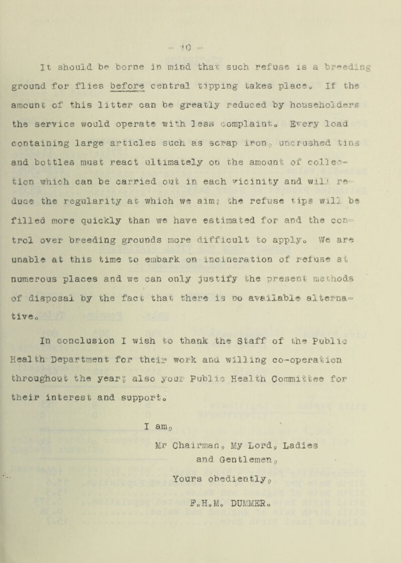 ‘H) lx should be borne in mind tha'c such refuse is a br'^edln grouDd for flies before central isipping takes placSo If the amount- of this litter can be greatly reduced by honisehol.ders the service would operate v;ith less eomplainto E'«'ery load containing large articles such as scrap iron9 unerushed tins and bottles must react uliimaxely on the amount of col'iec'-- tion which can be carried out in each ■^'■icinity and wii.' re- duce the .regularity at 77hich we aim? the refuse xips will be filled more quickly than we have estimated for and the con<- trol over breeding grounds more difficult to applyo We are unable at this time to embark on incineration of refuse at numerous places and we can only ^justify the present methods of disposal by the fact that there is no available alterna^ tivso In conclusion I wish to thank, the Staff of the Public Health Depa.rtment for their work ana willing co-operation throughout the year^ also yoor Public Health Committee for their interest and suppoi^to I am 9 Mr Chairman,, My Lord9 Ladies and Gentlemen,, Yours obediently£, FoHoMo DUMMER