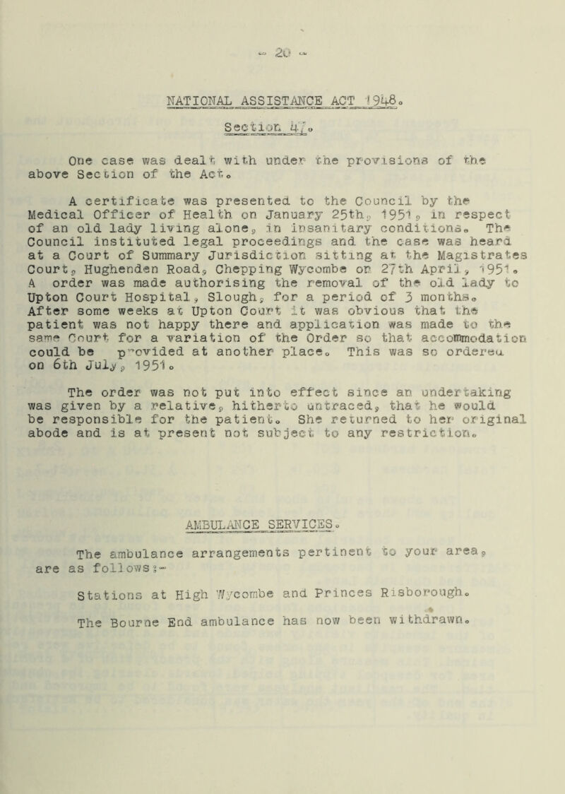 NATIONAL ASSISTANCE ACT 1948 Section 47» One case was dealt with under- the provisions of the above Section of the Act,o A certificate was presented to the Council by the Medical Officer of Health on January 25thp 19519 in respect of an old lady living alonein insanitary conditionao The Council instituted legal proceedings and the case was heard at a Court of Summary Jurisdiction sitting at the Magistrates Courts Hughenden Roadp Ghepping Wycombe or 27th April > 1951-» A order was made authorising the removal of the old lady to Upton Court Hospitalj Sloughy for a period of 3 months® After some weeks at Upton Court it was obvious that the patient was not happy there and applicaxiion was made to the same Court for a variation of the Order so that accommodation could be p'-'cvided at another place® This was so ordered 00 6th Jui^ 9 1951o The order was not put into effect since an undertaking was given by a relativej, hitherto untracedy that he would be responsible for the patient® She returned to her original abode and is at present not subject to any restriction® AMBLH.ANCE SERVICEg o The ambulance arrangements pertinent to your area 9 are as follows?” Stations at High Wycombe and Princes Risborough® . * The Bourne End ambulance has now been withdrawn®