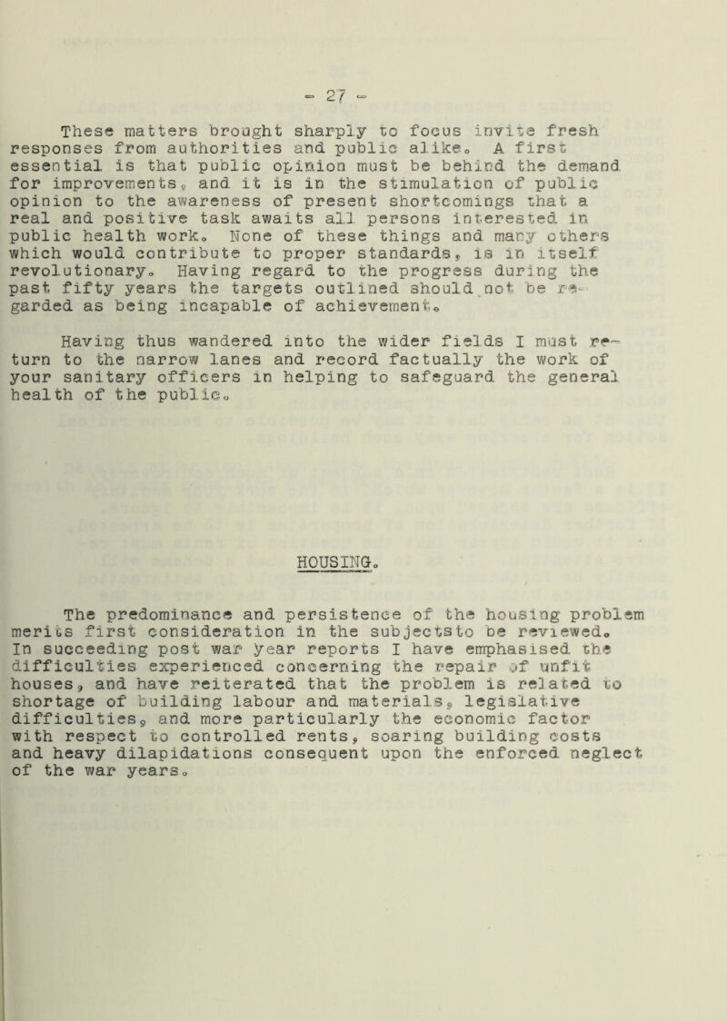 These matters brought sharply to focus invite fresh responses from authorities and public alikeo A first essential is that public opinion must be behind the demand for improvements9 and it is in the stimulation of public opinion to the awareness of present shortcomings that a real and positive task awaits all persons interested in public health worko None of these things and many others which would contribute to proper standards^ is in itself revolutionaryo Having regard to the progress during the past fifty years the targets outlined should.not be re- garded as being incapable of achievement® Having thus wandered into the wider fields I must re'- turn to the narrow lanes and record factually the work of your sanitary officers in helping to safeguard the general health of the public„ HOUSINGo The predominance and persistence of the housing problem merits first consideration in the subjects to be reviewed® In succeeding post war year reports I have emphasised the difficulties experienced concerning the repair of unfit houses 9 and have reiterated that the problem is related to shortage of building labour and materialsj, legislative difficulties9 and more particularly the economic factor with respect to controlled rents, soaring building costs and heavy dilapidations consequent upon the enforced neglect of the war years®