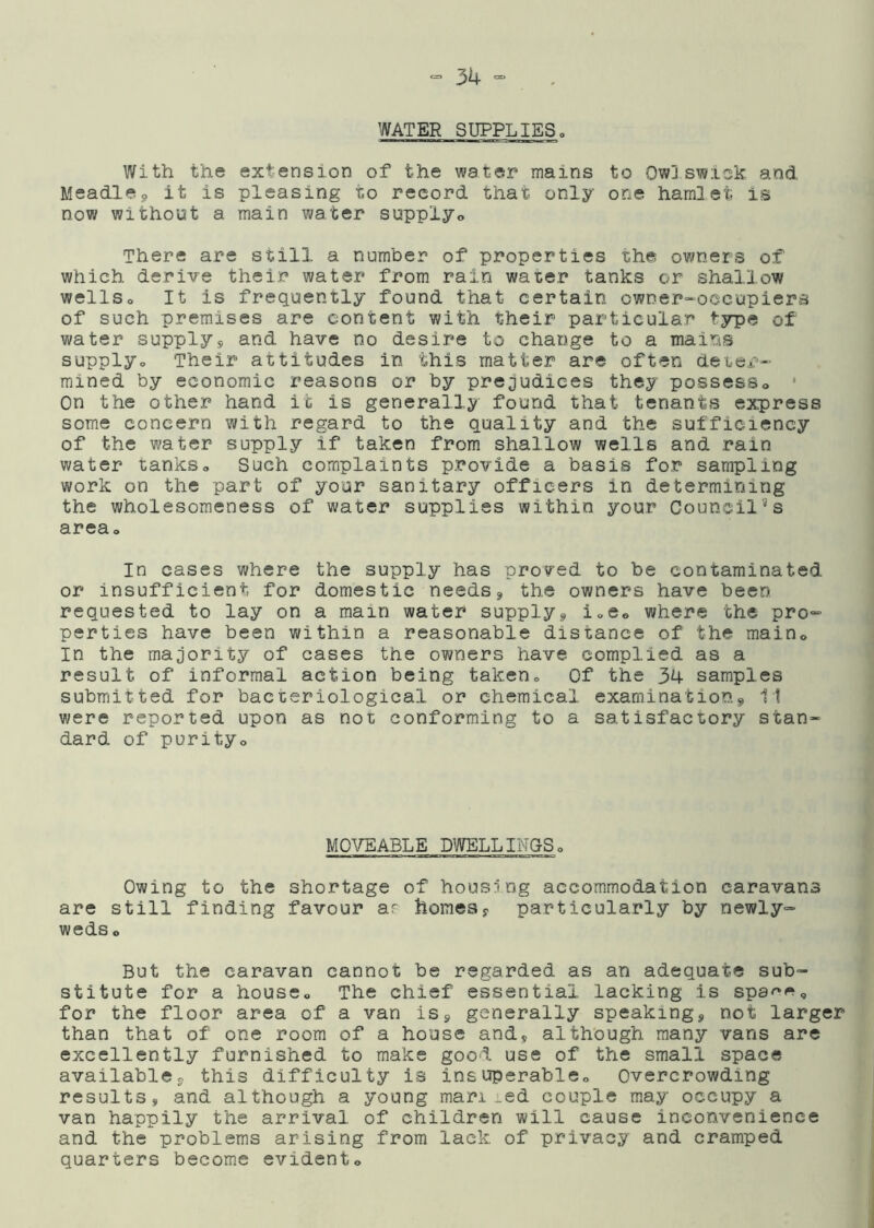 WATER SUPPLIES. With the extension of the water mains to Ow]swick and Meadlej, it is pleasing to record that only one hamlet is now without a main water supply© There are still a number of properties the owners of which derive their water from rain water tanks or shallow wellSo It is frequently found that certain owner-'occupiera of such premises are content with their particular type of water supplys and have no desire to change to a mains supplyo Their attitudes in this matter are often deter- mined by economic reasons or by prejudices they possess© • On the other hand it is generally found that tenants express some concern with regard to the quality and the sufficiency of the water supply if taken from shallow wells and rain water tanks© Such complaints provide a basis for sampling work on the part of your sanitary officers in determining the wholesoraeness of water supplies within your Council''s area. In oases where the supply has proved to be contaminated or insufficient for domestic needsj the owners have been requested to lay on a main water supply^ i©eo where the pro- perties have been within a reasonable distance of the main© In the majority of cases the owners have complied as a result of informal action being taken© Of the 34 samples submitted for bacteriological or chemical examination11 were reported upon as not conforming to a satisfactory stan- dard of purity© MOVEABLE DWELLIMPS© Owing to the shortage of housing accommodation caravans are still finding favour ar homesy particularly by newly- weds o But the caravan cannot be regarded as an adequate sub- stitute for a house© The chief essential lacking is spa^''^© for the floor area of a van iSy generally speaking, not larger than that of one room of a house and, although many vans are excellently furnished to make good use of the small space available, this difficulty is insuperable© Overcrowding results, and although a young man_ed couple may occupy a van happily the arrival of children will cause inconvenience and the problems arising from lack of privacy and cramped quarters becom.e evident©