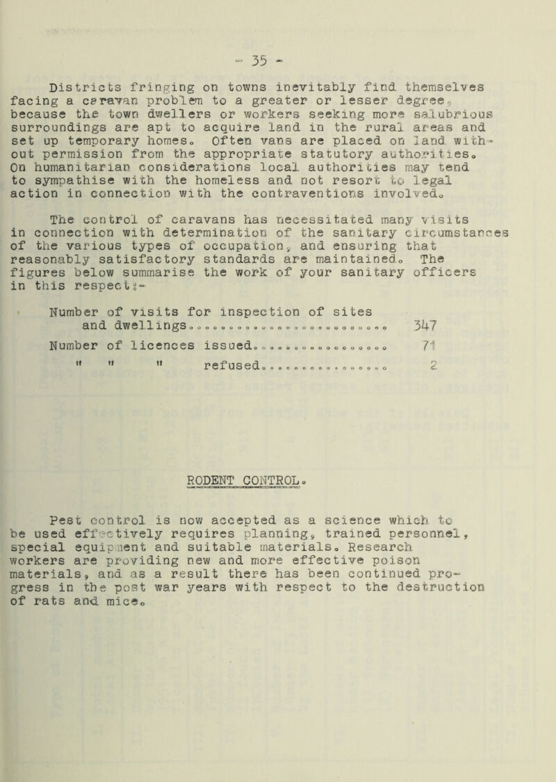 Districts fringing on towns inevitably find themselves facing a caravan problem to a greater or lesser degree<, because the town dwellers or workers seeking more vsalubrious surroundings are apt to acquire land in the rural areas and set up temporary homeso Often vans are placed on land with- out permission from the appropriate statutory authoritieso On humanitarian considerations local authorities may tend to sympathise with the homeless and not resort to legal action in connection with the contraventions involved,. The control of caravans has necessitated many visits in connection with determination of the sanitary circumstance of the various types of occupationand ensuring that reasonably satisfactory standards are maintainedo The figures below summarise the work of your sanitary officers in this respects- Number of visits for inspection and dwellings00000000,00000 Number of licences issued,,0,00 '• ’* *' refused,,,,, of sites 0000000000 0000000000 oooooooouo 3k7 71 r-^ RODENT CONTROLo Pest control is now accepted as a science which tc be used effectively requires plannings, trained personnel, special equipnent and suitable materialSo Research workers are providing new and more effective poison materials, and as a result there has been continued pro- gress in the post war years with respect to the destruction of rats and miceo