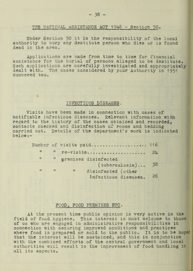THE NATIONAL ASSISTANCE ACT 1948 - Section 50» Under Section 50 it is the responsibility of the local authority to bury any destitute person who dies or is found dead in the areso Applications are made from time to time for financial assistance for the burial of persons alleged to be destitute,. Such applications are carefully investigated and appropriately dealt witho The cases considered by your Authority in 1951 numbered two* INFECTIOUS DISEASES. Visits have been made in connection with cases of notifiable infectious diseaseso Relevant information with regard to the history of the cases obtained and recorded, contacts checked and disinfection of rooms and bedding carried out® Details of the department’s work is indicated below s- Number of visits paido«» o o o o > <** o II II 11 11 II It re-visits. ooooooooooo o o o o o o o premises disinfected (tuberculosis) = o o “ disinfected (other infectious diseaseSo 116 2k 38 26 FOOD, FOOD PREMISES ETCo At the present time public opinion is very active in the field of food hygieneo This interest is most welcome to those of us who are engaged in administrative responsibilities in connection with securing improved conditions and practices where food is prepared or sold to the public« It is to be hoped that the interest will be sustained, and this in conjunction with the combined efforts of the central government and local authorities will result in the improvement of food handling in all its aspects.