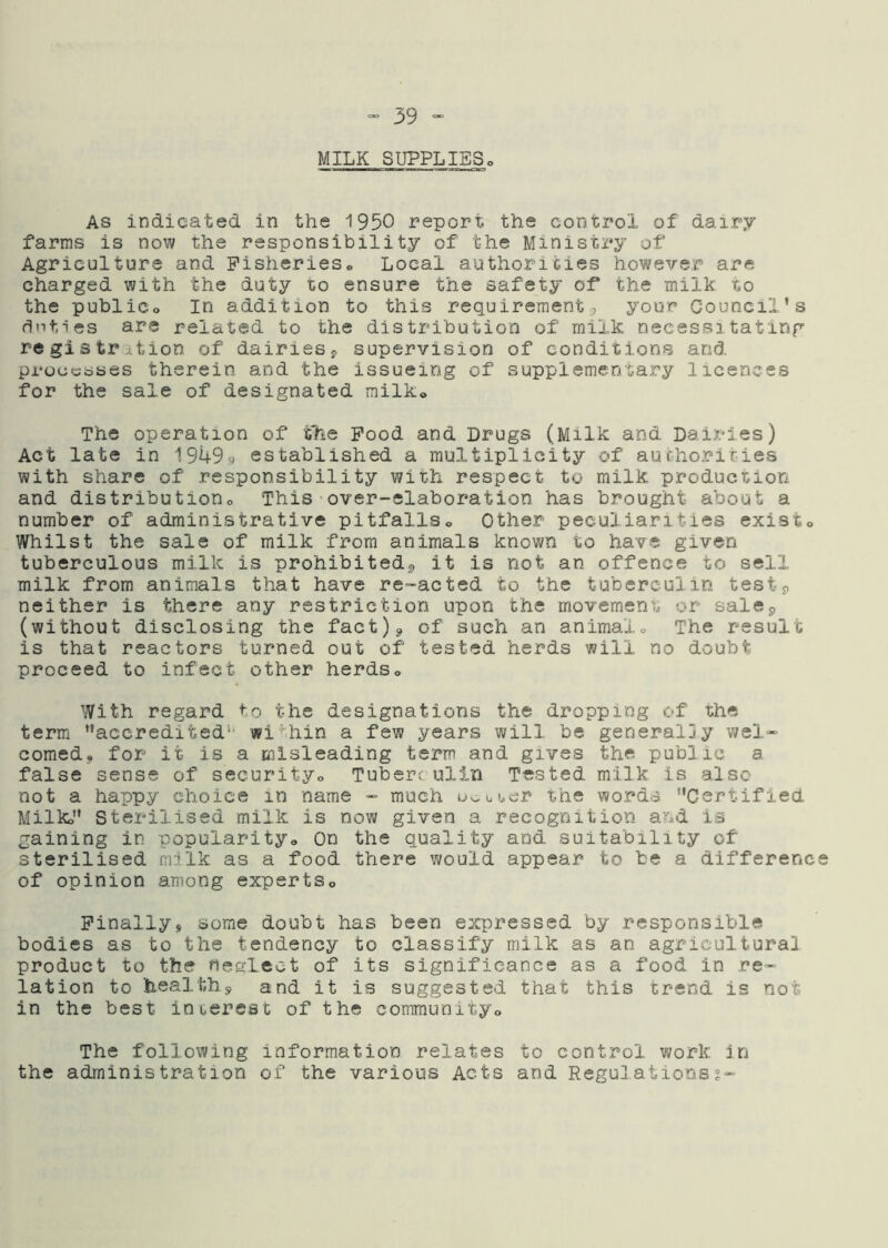 MILK SUPPLIES As indicated in the 1950 report the control of dairy farms is now the responsibility of the Ministry of Agriculture and Fisheries® Local authorities however are charged with the duty to ensure the safety of the milk to the public® In addition to this requirement, your Council’s duties are related to the distribution of milk necessitating registntion of dairiesj, supervision of conditions and processes therein and the issueing of supplementary licences for the sale of designated milk® The operation of the Pood and Drugs (Milk and DaiX’ies) Act late in 19493 established a multiplicity of auchorities with share of responsibility with respect to milk production and distribution® This over-elaboration has brought about a number of administrative pitfalls® Other peculiarities exist® Whilst the sale of milk from animals known to have given tuberculous milk is prohibited^, it is not an offence to sell milk from animals that have re-acted to the tuberculin test9 neither is there any restriction upon the movement or sale5 (without disclosing the fact)^ of such an animalo The result is that reactors turned out of tested herds will no doubt proceed to infect other herds® With regard to the designations the dropping of the term ’’accredited*' within a few years will be generally wel- comed, for it is a misleading term and gives the public a false sense of security® Tuberf ull.n Tested milk is also not a happy choice in name - much uooucr the words “CertifiecL Milk®” Sterilised milk is now given a recognition and is gaining in popularity® On the quality and suitability of sterilised milk as a food there would appear to be a differenc of opinion among experts® Finallys some doubt has been expressed by responsible bodies as to the tendency to classify milk as an agricultural product to the neslect of its significance as a food in re- lation to heal'th,^ and it is suggested that this trend is not in the best inierest of the community® The following information relates to control work, in the administration of the various Acts and Regulations?-