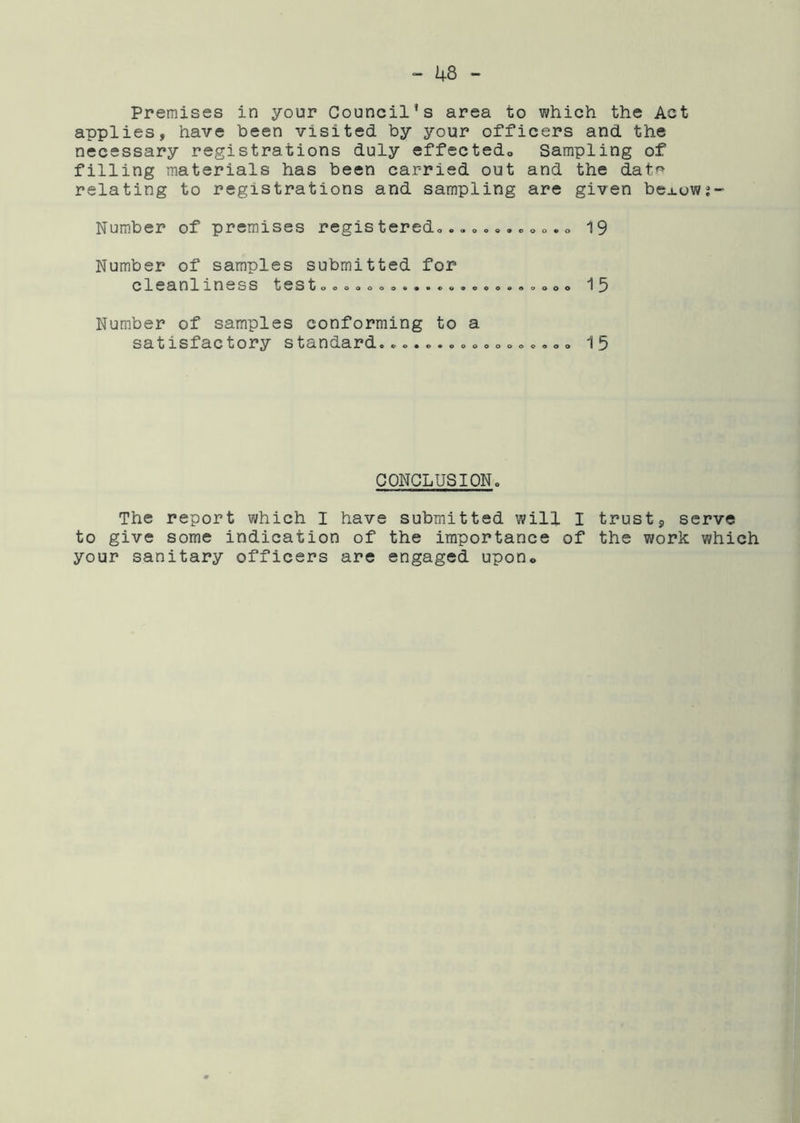 Premises in your Council’s area to which the Act applies, have been visited by your officers and the necessary registrations duly effectedo Sampling of filling materials has been carried out and the datr> relating to registrations and sampling are given bej.owj Number of premises regis teredo,0,. c <, o. 19 Number of samples submitted for cleanlxness testoooooooo«*«o9eoooooooo 15 Number of samples conforming to a satisfactory standard....o.o»o»oo«o,o» 15 CONCLUSION. The report which I have submitted will I trust9 serve to give some indication of the importance of the work which your sanitary officers are engaged upon®