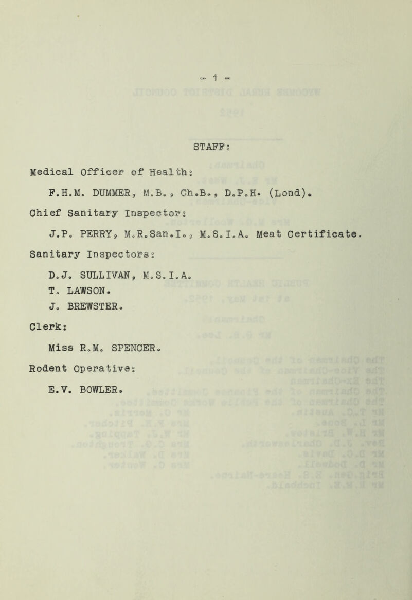 STAFFS Medical Officer of Healths F.H.M. DUMMERj M.B»? Ch,B*, DoP,H. (Lend). Chief Sanitary inspectors J.P« PERRYj M„R*San.Ios M.SoI.A. Meat Certificate. Sanitary Inspectorss D.J. SULLIVAN, M.SoI.A, To LAWSON. Jo BREWSTER. Clerk: Miss RoMo SPENCER. Rodent Operatives E.V. BOWLER