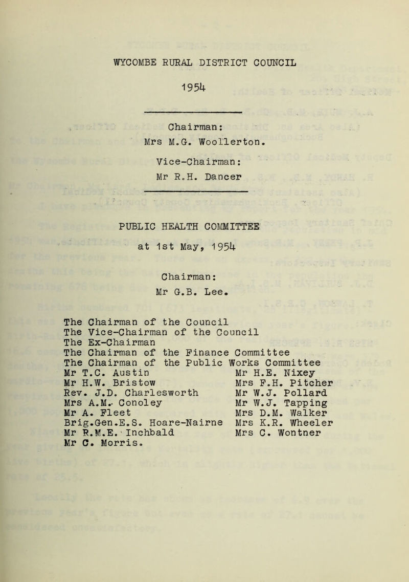 WYCOMBE RURAL DISTRICT COUNCIL 1954 Chairman: Mrs M.G. Woollerton. Vice-Chairman: Mr RoH. Dancer PUBLIC HEALTH COMMITTEE at 1st May, 1954 Chairman: Mr G.B. Lee. The Chairman of the Council The Vice-Chairman of the Council The Ex-Chairman The Chairman of the Finance Committee The Chairman of the Public Works Committee Mr H.E. Nixey Mr T.C. Austin Mr H.W. Bristow Rev. J.D. Charlesworth Mrs A.M.- Conoley Mr A. Fleet Brig.Gen.E.S. Hoare-Nairne Mr R.M.E. Inchbald Mr C. Morris. Mrs F.H. Pitcher Mr W.J. Pollard Mr W.J. Tapping Mrs D.M. Walker Mrs K.R. Wheeler Mrs C. Wontner