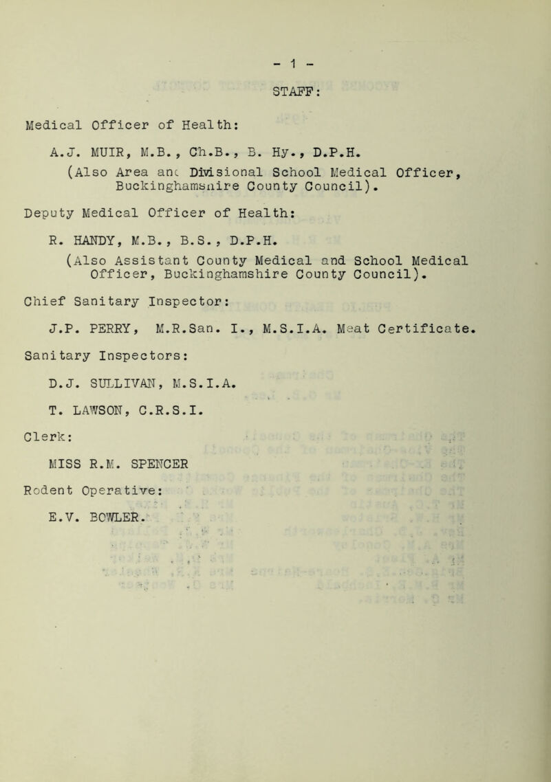 STAFF: Medical Officer of Health: A.J. MUIR, M.B., Ch.B., B. Hy., D.P.H. (Also Area anc Divisional School Medical Officer, Buckinghamsuire County Council), Deputy Medical Officer of Health: R. HANDY, M.B., B.S., D.P.H. (Also Assistant County Medical and School Medical Officer, Buckinghamshire County Council). Chief Sanitary Inspector: J.P. PERRY, M.R.San. I., M.S.I.A. Meat Certificate. Sanitary Inspectors: D. J. SULLIVAN, M.S.I.A. T. LAWSON, C.R.S.I. Clerk: MISS R.M. SPENCER Rodent Operative: E. V. BOWLER.