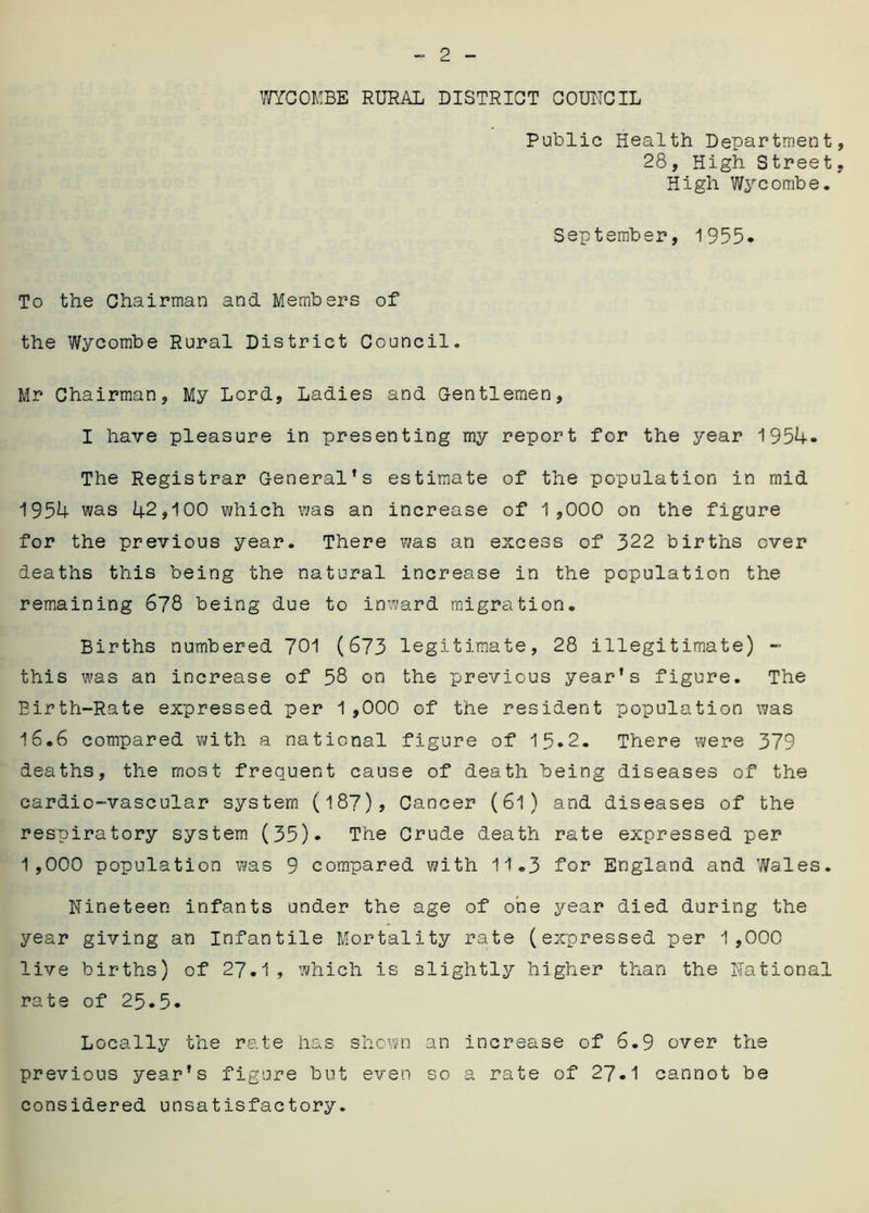 WYCOMBE RURAL DISTRICT COUNCIL Public Health Department, 28, High Street, High Wycombe. September, 1955* To the Chairman and Members of the Wycombe Rural District Council. Mr Chairman, My Lord, Ladies and Gentlemen, I have pleasure in presenting my report for the year 1954- The Registrar General’s estimate of the population in mid 1954 was 42,100 which was an increase of 1,000 on the figure for the previous year. There 7/as an excess of 322 births over deaths this being the natural increase in the population the remaining 678 being due to inward migration. Births numbered 701 (673 legitimate, 28 illegitimate) - this was an increase of 58 on the previous year’s figure. The Birth-Rate expressed per 1,000 of the resident population was 16• 6 compared v/ith a national figure of 15*2. There were 379 deaths, the most frequent cause of death being diseases of the cardio-vascular system (187)> Cancer (6l) and diseases of the respiratory system (35). The Crude death rate expressed per 1,000 population was 9 compared with 11.3 for England and Wales. Nineteen infants under the age of one year died during the year giving an Infantile Mortality rate (expressed per 1,000 live births) of 27.1 , which is slightly higher than the National rate of 25.5. Locally the rate has shown an increase of 6.9 over the previous year’s figure but even so a rate of 27.1 cannot be considered unsatisfactory.