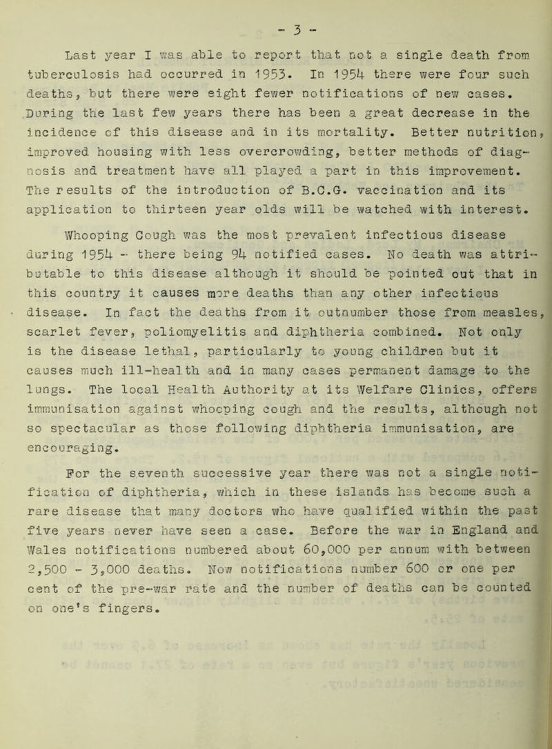 Last year I was able to report that not a single death from tuberculosis had occurred in 1953. In 1954 there were four such deaths, but there were eight fewer notifications of new cases. During the last few years there has been a great decrease in the incidence cf this disease and in its mortality. Better nutrition, improved housing with less overcrowding, better methods of diag- nosis and treatment have all played a part in this improvement. The results of the introduction of B.C.G. vaccination and its application to thirteen year olds will be watched with interest. Whooping Gough was the most prevalent infectious disease during 1954 - there being 94 notified cases. No death was attri- butable to this disease although it should be pointed out that in this country it causes more deaths than any other infectious disease. In fact the deaths from it outnumber those from measles, scarlet fever, poliomyelitis and diphtheria combined. Not only is the disease lethal, particularly to young children but it causes much ill-health and in many cases permanent damage to the lungs. The local Health Authority at its Welfare Clinics, offers immunisation against whooping cough and the results, although not so spectacular as those following diphtheria immunisation, are encouraging. For the seventh successive year there was not a single noti- fication of diphtheria, which in these islands has become such a rare disease that many doctors who have qualified within the past five years never have seen a case. Before the war in England and Wales notifications numbered about 60,000 per annum with between 2,500 - 3,000 deaths. Now notifications number 600 or one per cent of the pre-war rate and the number of deaths can he counted on one’s fingers.