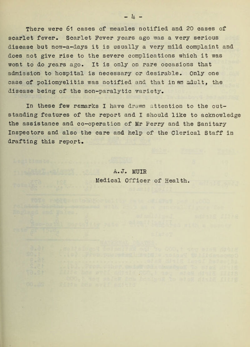 There were 61 cases of measles notified and 20 cases of scarlet fever. Scarlet Fever years ago was a very serious disease but now-a-days it is usually a very mild complaint and does not give rise to the severe complications which it was wont to do years ago. It is only on rare occasions that admission to hospital is necessary or desirable. Only one case of poliomyelitis was notified and that in an adult, the disease being of the non-paralytic variety. In these few remarks I have drawn attention to the out- standing features of the report and I should like to acknowledge the assistance and co-operation of Mr Perry and the Sanitary Inspectors and also the care and help of the Clerical Staff in drafting this report. A. J. MUIR Medical Officer of Health.