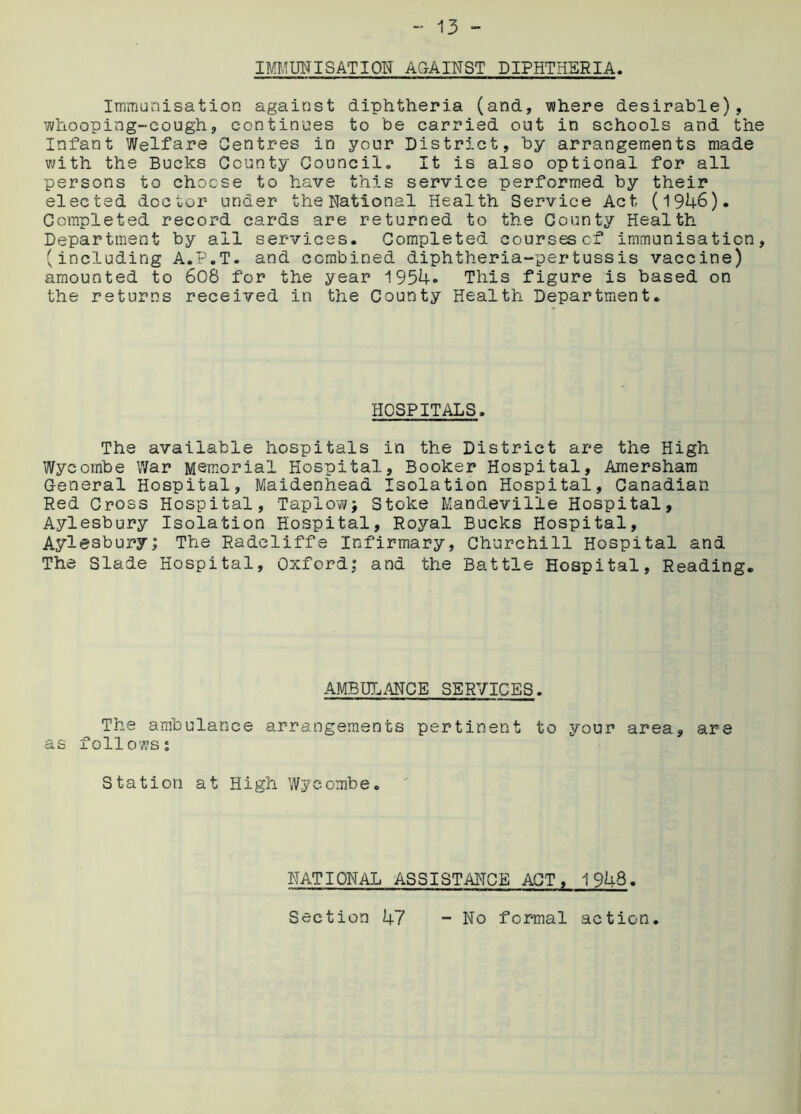 IMMUNISATION AGAINST DIPHTHERIA. Immunisation against diphtheria (and, where desirable), whooping-cough, continues to be carried out in schools and th Infant Welfare Centres in your District, by arrangements made with the Bucks County Council. It is also optional for all persons to choose to have this service performed by their elected doctor under the National Health Service Act (1946). Completed record cards are returned to the County Health Department by all services. Completed coursescf immunisation (including A.P.T. and combined diphtheria-pertussis vaccine) amounted to 608 for the year 1954. This figure is based on the returns received in the County Health Department. HOSPITALS. The available hospitals in the District are the High Wycombe War Memorial Hospital, Booker Hospital, Amersham General Hospital, Maidenhead Isolation Hospital, Canadian- Red Cross Hospital, Tapiow; Stoke Mandeville Hospital, Aylesbury Isolation Hospital, Royal Bucks Hospital, Aylesbury; The Radcliffe Infirmary, Churchill Hospital and The Slade Hospital, Oxford; and the Battle Hospital, Reading. AMBULANCE SERVICES. The ambulance arrangements pertinent to your area, are as follows; Station at High Wycombe. NATIONAL ASSISTANCE ACT, 1948. Section 47 - No formal action.