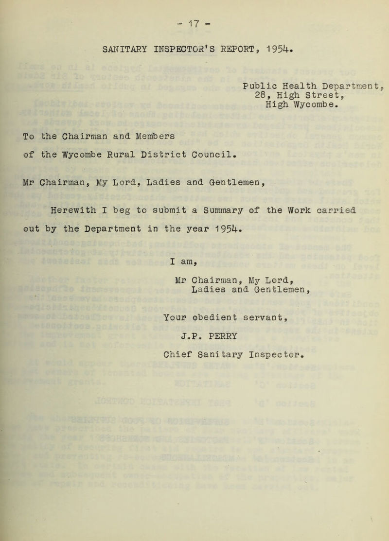SANITARY INSPECTOR’S REPORT, 1954. Public Health Department, 28, High Street, High Wycombe. To the Chairman and Members of the Wycombe Rural District Council. Mr Chairman, My Lord, Ladies and Gentlemen, Herewith I beg to submit a Summary of the Work carried out by the Department in the year 1954. I am, Mr Chairman, My Lord, Ladies and Gentlemen, Your obedient servant, J.P. PERRY Chief Sanitary Inspector.