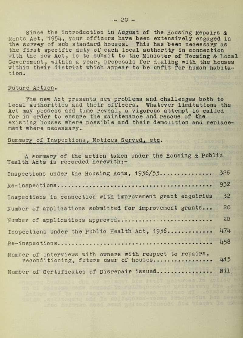 Since the introduction in August of the Housing Repairs & Rents Act, 1954, your officers have been extensively engaged in the survey of sub standard houses. This has been necessary as the first specific duty of each local authority in connection with the new Act, is to submit to the Minister of Housing & Local Government, within a year, proposals for dealing with the houses within their district which appear to be unfit for human habita- tion . Future Action. The new Act presents new problems and challenges both to local authorities and their officers. Whatever limitations the Act may possess and time reveal, a vigorous attempt is called for in order to ensure the maintenance and rescue of the existing houses where possible and their demolition and replace- ment where necessary. Summary of Inspections, Notices Served, etc. A summary of the action taken under the Housing & Public Health Acts is recorded herewith:- Inspections under the Housing Acts, 1936/53 326 Re-inspections.. 932 Inspections in connection with improvement grant enquiries 32 Number of applications submitted for improvement grants... 20 Number of applications approved • • 20 Inspections under the Public Health Act, 1936 474 Re-inspections. » • • 45b Number of interviews with owners with respect to repairs, reconditioning, future user of houses... 415 Number of Certificates of Disrepair issued... Nil