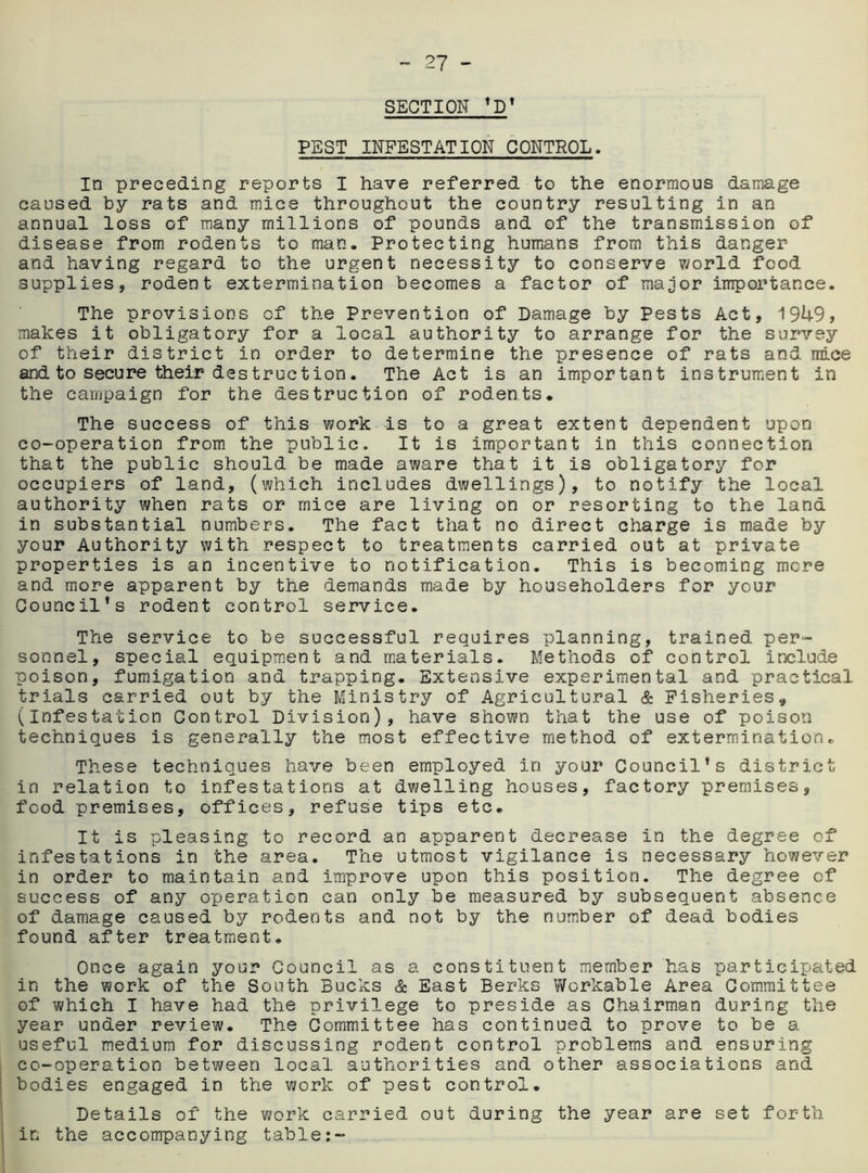 SECTION ’D’ PEST INFESTATION CONTROL. In preceding reports I have referred to the enormous damage caused by rats and mice throughout the country resulting in an annual loss of many millions of pounds and of the transmission of disease from rodents to man. Protecting humans from this danger and having regard to the urgent necessity to conserve world food supplies, rodent extermination becomes a factor of major importance. The provisions of the Prevention of Damage by Pests Act, 1949, makes it obligatory for a local authority to arrange for the survey of their district in order to determine the presence of rats and mice and to secure their destruction. The Act is an important instrument in the campaign for the destruction of rodents. The success of this work is to a great extent dependent upon co-operation from the public. It is important in this connection that the public should be made aware that it is obligatory for occupiers of land, (which includes dwellings), to notify the local authority when rats or mice are living on or resorting to the land in substantial numbers. The fact that no direct charge is made by your Authority with respect to treatments carried out at private properties is an incentive to notification. This is becoming mere and more apparent by the demands made by householders for your Council’s rodent control service. The service to be successful requires planning, trained per- sonnel, special equipment and materials. Methods of control include poison, fumigation and trapping. Extensive experimental and practical trials carried out by the Ministry of Agricultural & Fisheries„ (Infestation Control Division), have shown that the use of poison techniques is generally the most effective method of extermination. These techniques have been employed in your Council’s district in relation to infestations at dwelling houses, factory premises, food premises, offices, refuse tips etc. It is pleasing to record an apparent decrease in the degree of infestations in the area. The utmost vigilance is necessary however in order to maintain and improve upon this position. The degree of success of any operation can only be measured by subsequent absence of damage caused by rodents and not by the number of dead bodies found after treatment. Once again your Council as a constituent member has participated in the work of the South Bucks & East Berks Workable Area Committee of which I have had the privilege to preside as Chairman during the year under review. The Committee has continued to prove to be a useful medium for discussing rodent control problems and ensuring co-operation between local authorities and other associations and bodies engaged in the work of pest control. Details of the work carried out during the year are set forth in the accompanying table:-
