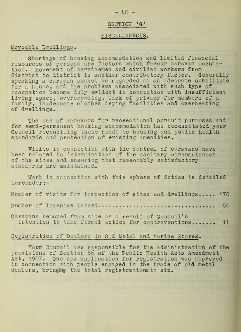SECTION ?G’ MISCELLANEOUS. Moveable Dwellings. Shortage of housing accommodation and limited financial resources of persons are factors which favour caravan occupa- tion. Movement of servicemen and civilian workers from district to district is another contributory factor. Generally speaking a caravan cannot be regarded as an adequate substitute for a house, and the problems associated with such type of occupation become duly evident in connection with insufficient living space, overcrowding, lack of privacy for members of a family, inadequate clothes drying facilities and overheating of dwellings. The use of caravans for recreational pursuit purposes and for semi-permanent housing accommodation has necessitated your Council reconciling these needs to housing and public health standards and protection of existing amenities. Visits in connection with the control of caravans have been related to determination of the sanitary circumstances of the sites and ensuring that reasonably satisfactory standards are maintained. Work in connection with this sphere of duties is detailed hereunder:- Number of visits for inspection of sites and dwellings..... 170 Number of licenses issued........... 50 Caravans removed from site as a result of Council’s intention to take formal action for contraventions....... 11 Registration of Dealers in Old Metal and Marine Stores. Your Council are responsible for the administration of the provisions of Section 86 of the Public Health Acts Amendment Act, 1907. One new application for registration was approved in connection with people engaged in the trade of o]d metal dealers, bringidg the total registrations to six.