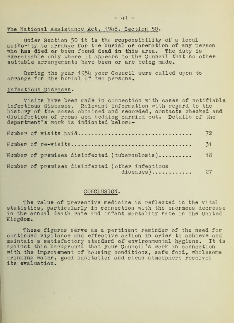 The National Assistance Act, 1948. Section 50« Under Section 50 it is the responsibility of a local authority to arrange for t^e burial or cremation of any person who has died or been found dead in this area. The duty is exercisable only where it appears to the Council that no other suitable arrangements have been or are being made. During the year 1954 your Council were called upon to arrange for the burial of two persons. Infectious Diseases. Visits have been made in connection with cases of notifiable infectious diseases. Relevant information with regard to the history of the cases obtained and recorded, contacts checked and disinfection of rooms and bedding carried out. Details of the department’s work is indicated below Number of visits paid 72 Number of re-visits 31 Number of premises disinfected (tuberculosis) 18 Number of premises disinfected (other infectious diseases) 27 CONCLUSION. The value of preventive medicine is reflected in the vital statistics, particularly in connection with the enormous decrease in the annual death rate and infant mortality rate in the United Kingdom. These figures serve as a pertinent reminder of the need for continued vigilance and effective action in order to achieve and maintain a satisfactory standard of environmental hygiene. It is against this background that your Council’s work in connection with the improvement of housing conditions, safe food, wholesome drinking water, good sanitation and clean atmosphere receives its evaluation.