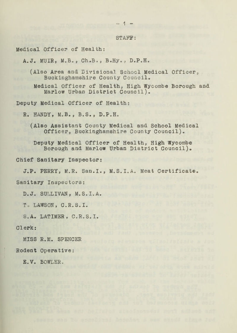 STAFF: Medical Office:* of Healths A.Jo MUIR, M.B., Ch »B., B. Hy * , D»P. H« (Also Area and Divisional School Medical Officers, Buckinghamshire County Council,, Medical Officer of Health* High Wycombe Borough and Marlow Urban District Council). Deputy Medical Officer of Healths R. HANDY, M.B., B.S., D.P.H. (Also Assistant County Medical and School Medical Officer, Buckinghamshire County Council). Deputy Medical Officer of Health, High Wycombe Borough and Marlow Urban District Council). Chief Sanitary Inspectors J.P. PERRY, M.R. San.Io, M.S.I.A. Meat Certificate. Sanitary Inspectors? D.J. SULLIVAN, M.S.I.A. To LAWSON, C.R.S.I. S. A. LATIMER, C.R.S.I. Clerk: MISS R.M. SPENCER Rodent Operatives E.V. BOWLER.
