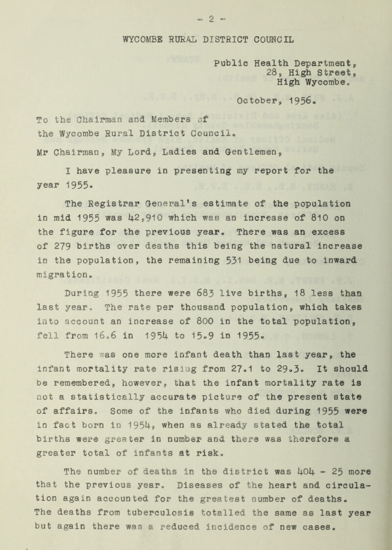 WYCOMBE RURAL DISTRICT COUNCIL Public Health Department, 28, High Street, High Wycombeo October, 1956* To the Chairman and Members of the Wycombe Rural District Council,, Mr Chairman, My Lord, Ladies and Gentlemen, I have pleasure in presenting my report for the year 1955* The Registrar General1s estimate of the population in mid 1955 was 42,910 which was an increase of 810 on the figure for the previous year„ There was an excess of 279 births over deaths this being the natural increase in the population, the remaining 531 being due to inward migration* During 1955 there were 683 live births, 18 less than last year. The rate per thousand population, which takes into account an increase of 800 in the total population, fell from 16,6 in 1954 to 15*9 in 1955» There was one more infant death than last year, the infant mortality rate rising from 27*1 to 29,3c It should be remembered, however, that the infant mortality rate is not a statistically accurate picture of the present state of affairs* Some of the infants who died during 1955 were in fact born in 1954? when as already stated the total births were greater in number and there was therefore a greater total of infants at risk. The number of deaths in the district was 404 - 25 more that the previous year. Diseases of the heart and circula- tion again accounted for the greatest number of deaths. The deaths from tuberculosis totalled the same as last year but again there was a reduced incidence of new cases.