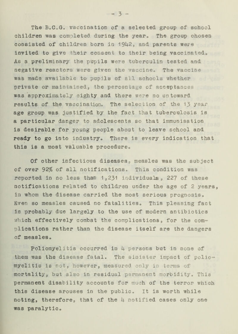 The B.C.G, vaccination of a selected group of school children was completed during the year. The group chosen consisted of children born in 1942* and parents were invited to give their consent to their being vaccinatedo As a preliminary the pupils were tuberculin tested and negative reactors were given the vaccine,, The vaccine was made available to pupils of all schools whether private or maintained, the percentage of acceptances was approximately eighty and there were no untoward results of the vaccination. The selection of the 13 year age group was justified by the fact that tuberculosis ie a particular danger to adolescents so that immunisation is desirable for young people about to leave school and ready to go into industry. There is every indication that this is a most valuable procedure. Of other infectious diseases, measles was the subject of over 92% of all notifications. This condition was reported in no less than 1,231 individuals, 227 of these notifications related to children under the age of 2 years, in whom the disease carried the most serious prognosis. Even so measles caused no fatalities. This pleasing fact is probably due largely to the use of modern antibiotics which effectively combat the complications, for the com- oiications rather than the disease itself are the dangers of measles. Poliomyelitis occurred in 4 persons but in none of them was the disease fatal. The sinister impact of polio- myelitis is not, however, measured only in terms of mortality, but also in residual permanent morbidity. This permanent disability accounts for much of the terror which this disease arouses in the public. It is worth while noting, therefore, that of the 4 notified cases only one was paralytic.