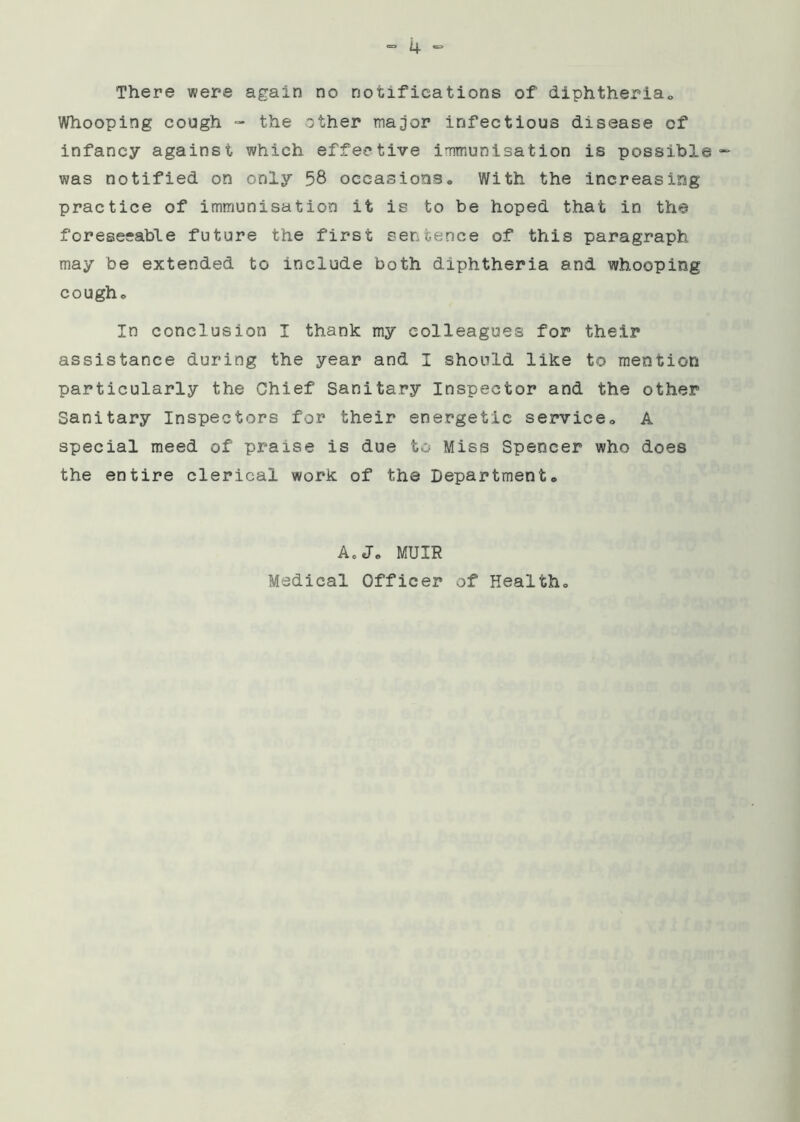 There were again no notifications of diphtheria.. Whooping cough - the other major infectious disease of infancy against which effective immunisation is possible- was notified on only 58 occasions. With the increasing practice of immunisation it is to be hoped that in the foreseeable future the first sentence of this paragraph may be extended to include both diphtheria and whooping cough. In conclusion I thank my colleagues for their assistance during the year and I should like to mention particularly the Chief Sanitary Inspector and the other Sanitary Inspectors for their energetic service. A special meed of praise is due to Miss Spencer who does the entire clerical work of the Department. A. J. MUIR Medical Officer of Health.