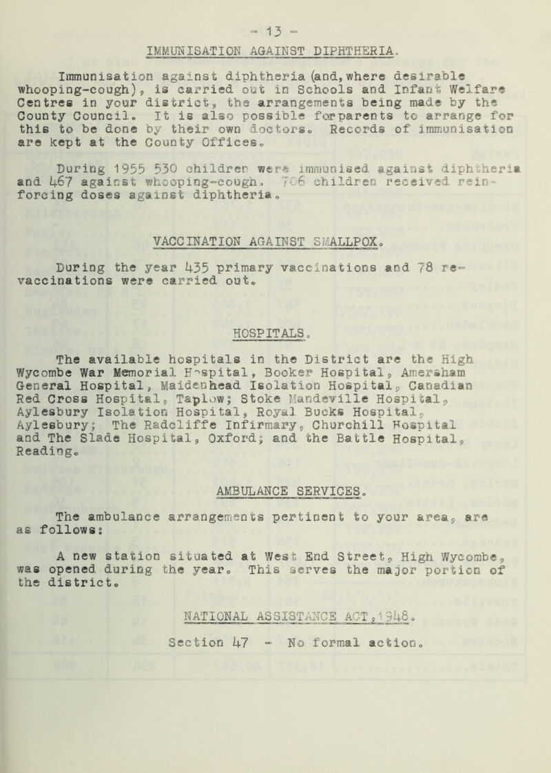 - 15 - IMMUNISATION AGAINST DIPHTHERIA. Immunisation against diphtheria (and,where desirable whooping-cough)* is carried out in Schools and Infant Welfare Centres in your districts, the arrangements being made by the County Council® It is also possible forparents to arrange for this to be done by their own doctors® Records of immunisation are kept at the County Offices® During 1955 530 children wer® immunised against diphtheria and 467 against whooping-cough* 706 children received rein~ forcing doses against diphtheria® VACCINATION AGAINST SMALLPOX* During the year 435 primary vaccinations and 78 re- vaccinations were carried out® HOSPITALS. The available hospitals in the District are the High Wycombe War Memorial Hospital, Booker Hospital* Amersham General Hospital, Maidenhead Isolation Hospital* Canadian Red Cross Hospital* Taplow; Stoke Mandeville Hospital* Aylesbury Isolation Hospital* Royal Bucks Hospital* Aylesbury,0 The Radcliffe Infirmary* Churchill Hospital and The Slade Hospital* Oxford; and the Battle Hospital* Reading® AMBULANCE SERVICES. The ambulance arrangements pertinent to your area* are as follows? A new station situated at West End Street* High Wycombe* was opened during the year® This serves the major portion of the district® NATIONAL ASSISTANCE Section 47 - No formal action