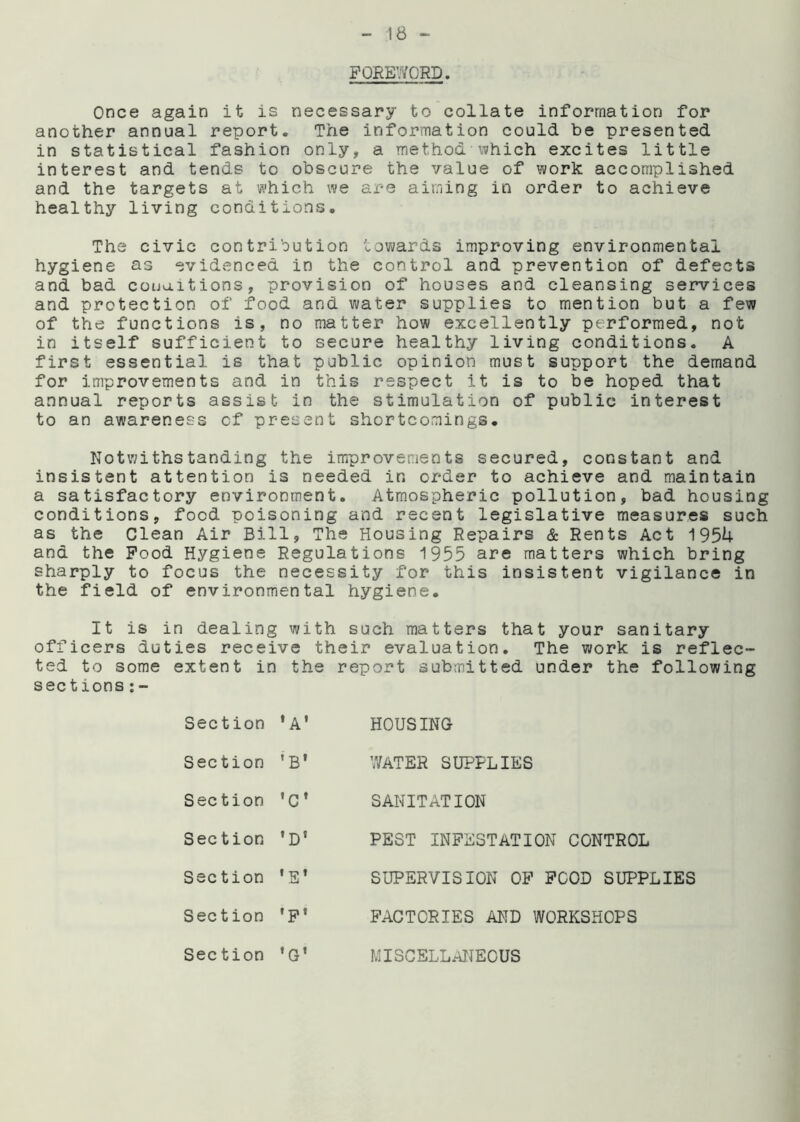 FOREWORD. Once again it is necessary to collate information for another annual report. The information could be presented in statistical fashion only, a method which excites little interest and tends to obscure the value of work accomplished and the targets at which we are aiming in order to achieve healthy living conditions. The civic contribution towards improving environmental hygiene as evidenced in the control and prevention of defects and bad conditions, provision of houses and cleansing services and protection of food and water supplies to mention but a few of the functions is, no matter how excellently performed, not in itself sufficient to secure healthy living conditions. A first essential is that public opinion must support the demand for improvements and in this respect it is to be hoped that annual reports assist in the stimulation of public interest to an awareness of present shortcomings. Notwithstanding the improvements secured, constant and insistent attention is needed ir, order to achieve and maintain a satisfactory environment. Atmospheric pollution, bad housing conditions, food poisoning and recent legislative measures such as the Clean Air Bill, The Housing Repairs & Rents Act 1954 and the Food Hygiene Regulations 1955 are matters which bring sharply to focus the necessity for this insistent vigilance in the field of environmental hygiene. It is in dealing with such matters that your sanitary officers duties receive their evaluation. The work is reflec- ted to some extent in the report submitted under the following sections:- Section ‘A’ HOUSING Section *B' WATER SUPPLIES Section •c* SANITATION Section ’D1 PEST INFESTATION CONTROL Section t » SUPERVISION OF FOOD SUPPLIES Section »pt FACTORIES AND WORKSHOPS Section •g* MISCELLANEOUS