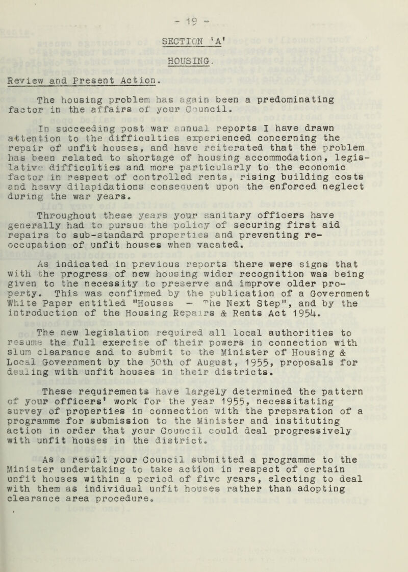 SECTION 8A1 HOUSING. Review and Present Action. The housing problem has again been a predominating factor in the affairs of your Council. In succeeding post war annual reports I have drawn attention to the difficulties experienced concerning the repair of unfit houses, and have reiterated that the problem has been related to shortage of housing accommodation, legis- lative difficulties and more particularly to the economic factor in respect of controlled rents, rising building costs and heavy dilapidations consequent upon the enforced neglect during the war years. Throughout these years your sanitary officers have generally had to pursue the policy of' securing first aid repairs to sub-standard properties and preventing re- occupation of unfit houses when vacated. As indicated in previous reports there were signs that with the progress of new housing wider recognition was being given to the necessity to preserve and improve older pro- perty. This was confirmed by the publication of a Government White Paper entitled Houses — 'he Next Step, and by the introduction of the Housing Repairs & Rents Act 1954. The new legislation required all local authorities to resume the full exercise of their powers in connection with slum clearance and to submit to the Minister of Housing & Local Government by the 30th of August, 1955? proposals for dealing with unfit houses in their districts. These requirements have largely determined the pattern of your officers' work for the year 1955? necessitating survey of properties in connection with, the preparation of a programme for submission to the Minister and instituting action in order that your Council could deal progressively with unfit houses in the district. As a result your Council submitted a programme to the Minister undertaking to take action in respect of certain unfit houses within a period of five years, electing to deal with them as individual unfit houses rather than adopting clearance area procedure.