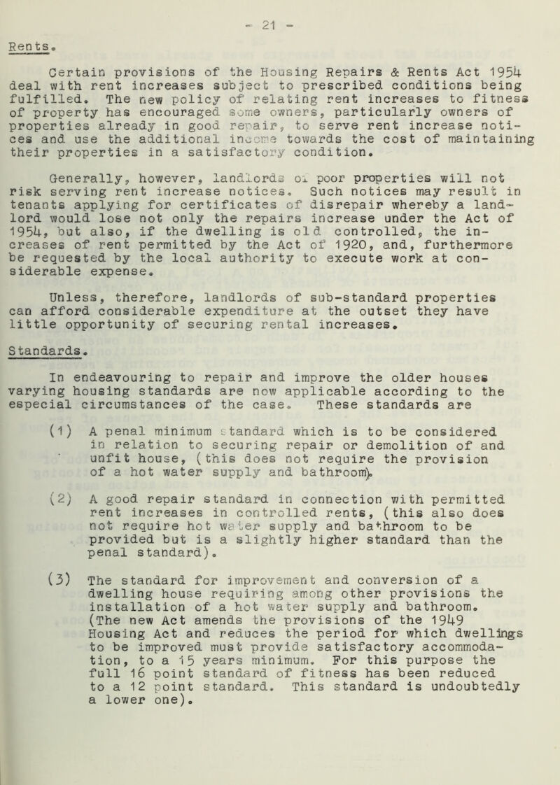 Rents. Certain provisions of the Housing Repairs & Rents Act 1954 deal with rent increases subject to prescribed conditions being fulfilled. The new policy of relating rent increases to fitness of property has encouraged some owners, particularly owners of properties already in good repair, to serve rent increase noti- ces and use the additional income towards the cost of maintaining their properties in a satisfactory condition. Generally, however, landlords 01 poor properties will not risk serving rent increase notices. Such notices may result in tenants applying for certificates of disrepair whereby a land- lord would lose not only the repairs increase under the Act of 1954, but also, if the dwelling is old controlled, the in- creases of rent permitted by the Act of 1920, and, furthermore be requested by the local authority to execute work at con- siderable expense* Unless, therefore, landlords of sub-standard properties can afford considerable expenditure at the outset they have little opportunity of securing rental increases. S tandards. In endeavouring to repair and improve the older houses varying housing standards are now applicable according to the especial circumstances of the case. These standards are (1) A penal minimum standard which is to be considered in relation to securing repair or demolition of and unfit house, (this does not require the provision of a hot water supply and bathroom). (2) A good repair standard in connection with permitted rent increases in controlled rents, (this also does not require hot water supply and bathroom to be provided but is a slightly higher standard than the penal standard). (3) The standard for improvement and conversion of a dwelling house requiring among other provisions the installation of a hot water supply and bathroom. (The new Act amends the provisions of the 1949 Housing Act and reduces the period for which dwellings to be improved must provide satisfactory accommoda- tion, to a 15 years minimum. For this purpose the full 16 point standard of fitness has been reduced to a 12 point standard. This standard is undoubtedly a lower one).