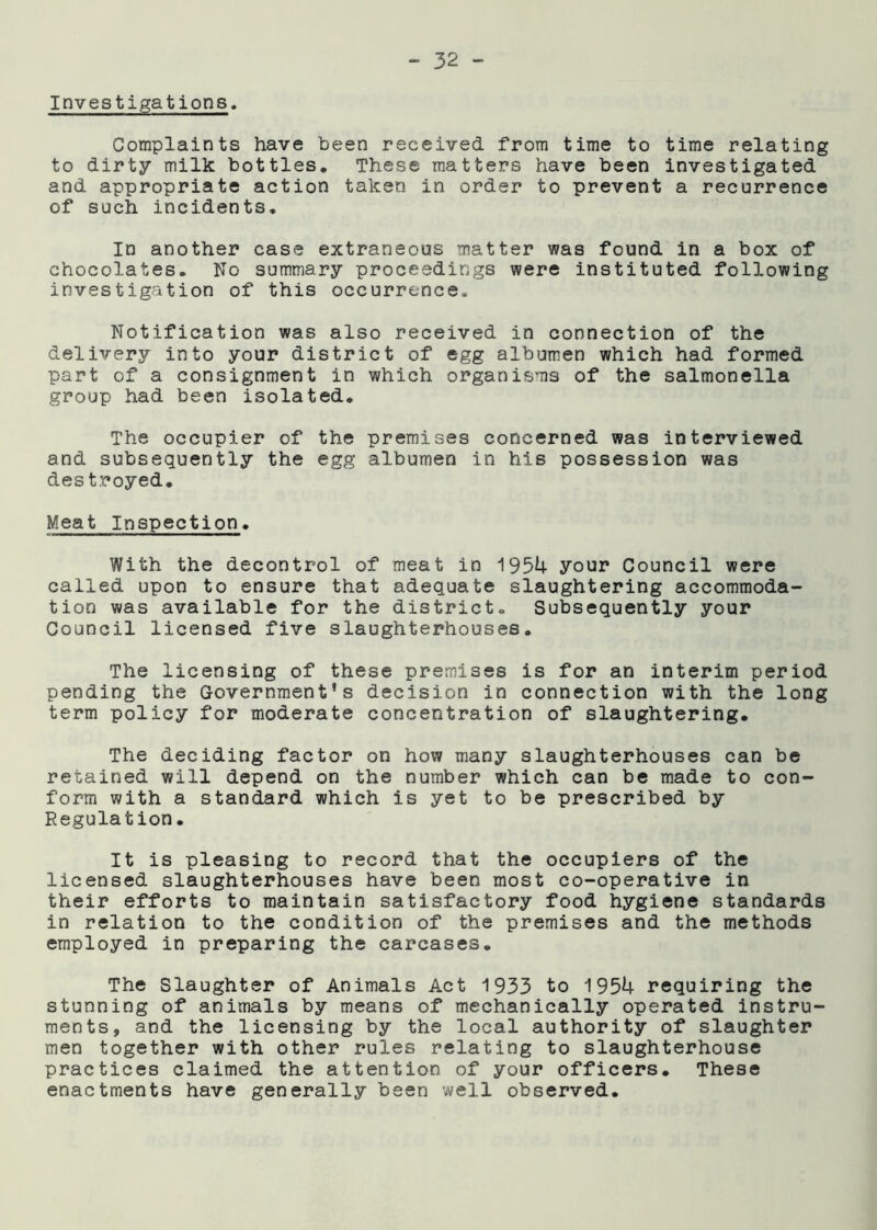 Investigations, Complaints have been received from time to time relating to dirty milk bottles. These matters have been investigated and appropriate action taken in order to prevent a recurrence of such incidents. In another case extraneous matter was found in a box of chocolates. No summary proceedings were instituted following investigation of this occurrence. Notification was also received in connection of the delivery into your district of egg albumen which had formed part of a consignment in which organisms of the salmonella group had been isolated. The occupier of the premises concerned was interviewed and subsequently the egg albumen in his possession was destroyed. Meat Inspection. With the decontrol of meat in 1954 your Council were called upon to ensure that adequate slaughtering accommoda- tion was available for the district. Subsequently your Council licensed five slaughterhouses. The licensing of these premises is for an interim period pending the Government’s decision in connection with the long term policy for moderate concentration of slaughtering. The deciding factor on how many slaughterhouses can be retained will depend on the number which can be made to con- form with a standard which is yet to be prescribed by Regulation. It is pleasing to record that the occupiers of the licensed slaughterhouses have been most co-operative in their efforts to maintain satisfactory food hygiene standards in relation to the condition of the premises and the methods employed in preparing the carcases. The Slaughter of Animals Act 1933 to 1954 requiring the stunning of animals by means of mechanically operated instru- ments, and the licensing by the local authority of slaughter men together with other rules relating to slaughterhouse practices claimed the attention of your officers. These enactments have generally been well observed.