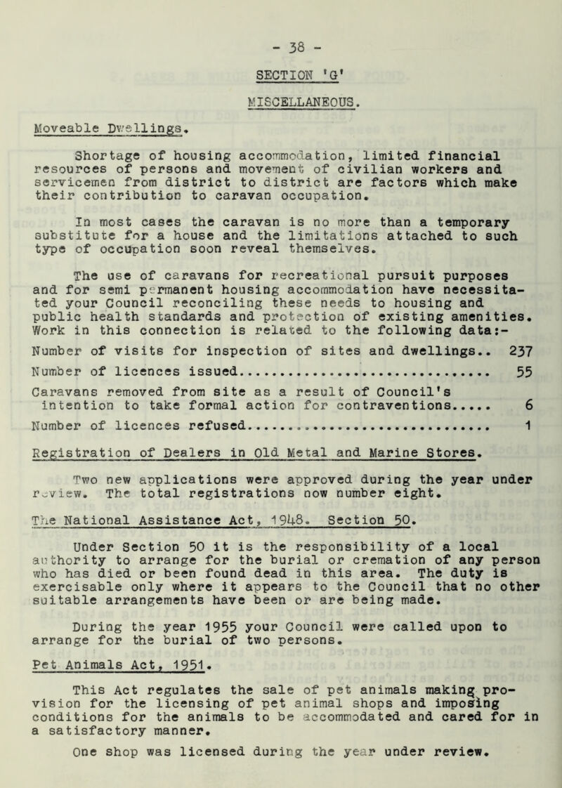 SECTION ’G' MISCELLANEOUS. Moveable Dwellings. Shortage of housing accommodation, limited financial resources of persons and movement of civilian workers and servicemen from district to district are factors which make their contribution to caravan occupation. In most cases the caravan is no more than a temporary substitute for a house and the limitations attached to such type of occupation soon reveal themselves. The use of caravans for recreational pursuit purposes and for semi permanent housing accommodation have necessita- ted your Council reconciling these needs to housing and public health standards and protection of existing amenities. Work in this connection is related to the following data:- Number of visits for inspection of sites and dwellings.. 237 Number of licences issued 55 Caravans removed from site as a result of Council’s intention to take formal action for contraventions 6 Number of licences refused 1 Registration of Dealers in Old Metal and Marine Stores. Two new applications were approved during the year under review. The total registrations now number eight. The National Assistance Act, 1948. Section 50. Under Section 50 it is the responsibility of a local authority to arrange for the burial or cremation of any person who has died or been found dead in this area. The duty is exercisable only where it appears to the Council that no other suitable arrangements have been or are being made. During the year 1955 your Council were called upon to arrange for the burial of two persons. Pet Animals Act, 1951» This Act regulates the sale of pet animals making pro- vision for the licensing of pet animal shops and imposing conditions for the animals to be accommodated and cared for in a satisfactory manner. One shop was licensed during the year under review.
